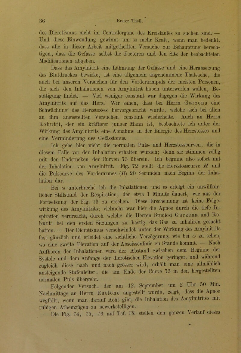 des Dicrotismus nicht im Centralorgane des Kreislaufes zu suchen sind.— Und diese Einwendung gewinnt um so mehr Kraft, wenn man bedenkt, dass alle in dieser Arbeit mitgetheilten Versuche zur Behauptung berech- tigen, dass die Gefässe selbst die Eactoren und den Sitz der beobachteten Modificationen abgeben. Dass das Amylnitrit eine Lähmung der Gefässe und eine Herabsetzung des Blutdruckes bewirke, ist eine allgemein angenommene Thatsache, die auch bei unseren Versuchen für den Vorderarmpuls der meisten Personen, die sich den Inhalationen von Amylnitrit haben unterwerfen wollen, Be- stätigung findet. — Viel weniger constant war dagegen die Wirkung des Amylnitrits auf das Herz. Wir sahen, dass bei Herrn Garzena eine Schwächung des Herzstosses hervorgebracht wurde, welche sich bei allen an ihm angestellteu Versuchen constant wiederholte. Auch an Herrn Kobutti, der ein kräftiger junger Mann ist, beobachtete ich unter der Wirkung des Amylnitrits eine Abnahme in der Energie des Herzstosses und eine Vermindernng des Gefässtonus. Ich gebe hier nicht die normalen Puls- und Herzstosscurven, die in diesem Falle vor der Inhalation erhalten wurden; denn sie stimmen völlig mit den Endstücken der Curven 73 überein. Ich beginne also sofort mit der Inhalation von Amylnitrit. Eig. 72 stellt die Herzstosscurve H und die Pulscurve des Vorderarmes (R) 20 Secunden nach Beginn der Inha- lation dar. Bei (o unterbreche ich die Inhalationen und es erfolgt ein unwillkür- licher Stillstand der Resphation, der etwa 1 Minute dauert, wie aus der Fortsetzung der Eig. 73 zu ersehen. Diese Erscheinung ist keine Folge- wirkung des Amylnitrits; vielmehr war hier die Apnoe durch die tiefe In- spiration verursacht, durch welche die Herren Studiosi Garzena und Ro- butti bei den ersten Sitzungen zu hastig das Gas zu inhaliren gesucht hatten. — Der Dicrotismus verschwindet unter der Wirkung des Amylnitrits fast gänzüch und erleidet eine sichthche Verzögerung, wie bei w zu seheu, wo eine zweite Elevation auf der Abscissenhnie zu Stande kommt. — Nach Aufhören der Inhalationen mrd der Abstand zwischen dem Beginne der Systole und dem Anfänge der dicrotischen Elevation geringer, und während zugleich diese nach und nach grösser whd, erhält man eine allmählich ansteigende Stufenleiter, die am Ende der Curve 73 in den hergestellten normalen Puls übergeht. Folgender Versuch, der am 12. September um 2 Uhr 50 Min. Nachmittags an Herrn Rattone angestellt wurde, zeigt, dass die Apnoe wegfällt, wenn man darauf Acht gibt, die Inhalation des Amylnitrites mit ruhigen Athemzügen zu bewerkstelügen. Die Fig. 74, 75, 76 auf Taf. IX stellen den ganzen Verlauf dieses