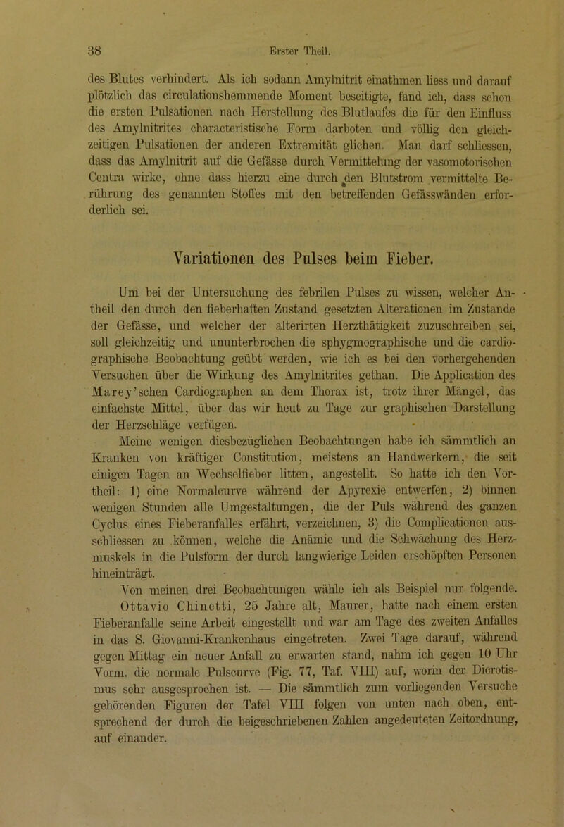 des Blutes verhindert. Als ich sodann Amylnitrit einathmen Hess und darauf plötzüch das circulationshenimende Moment beseitigte, fand ich, dass schon die ersten Pulsationen nach Herstellung des Blutlaufes die für den Etufluss des Amylnitrites characteristische Form darhoten und völhg den gleich- zeitigen Pulsationen der anderen Extremität glichen. Man darf schliessen, dass das Amylnitrit auf die Gefässe durch Vermittelung der vasomotorischen Centra rvirke, ohne dass hierzu eme durch ^den Blutstrom vermittelte Be- rührung des genannten Stoffes mit den betreffenden Gefässwändeu erfor- derlich sei. Variationen des Pnlses beim Fieber. Um bei der Untersuchung des febrilen Pulses zu wissen, welcher An- • theil den durch den fieberhaften Zustand gesetzten Alterationen im Zustande der Gefässe, und welcher der alterirten Herzthätigkeit zuzuschreiben sei, soll gleichzeitig und ununterbrochen die sphygmographische und die cardio- graphische Beobachtung geübt werden, wie ich es bei den vorhergehenden A^ersuchen über die Wfi-kung des Amylnitrites gethan. Die Application des Marey’sehen Cardiographen an dem Thorax ist, trotz ihrer Mängel, das einfachste Mittel, über das wir heut zu Tage ziu gTaphischen Darstellung der Herzschläge verfügen. Meine wenigen diesbezügfichen Beobachtungen habe ich sämmtlich an Kranken von kräftiger Constitution, meistens an Handwerkern, die seit einigen Tagen an AVechselfieber litten, angestellt. So hatte ich den Vor- theil; 1) eine Normalcurve während der Ap}TCxie entwerfen, 2) binnen wenigen Stunden alle Umgestaltungen, die der Puls während des ganzen Cyclus eines Fieberanfalles erfährt, verzeichnen, 3) die Complicationen aus- schliessen zu können, welche die Anämie imd die Schwächung des Herz- muskels in die Pulsform der durch langwierige Leiden erschöpften Personen hineüiträgt. Von meinen drei Beobachtungen wähle ich als Beispiel nur folgende. Ottavio Chinetti, 25 Jahre alt, Maurer, hatte nach einem ersten Fieberaufalle seine Arbeit eingestellt und war am Tage des zweiten Anfalles in das S. Giovanni-Krankenhaus eingetreten. Zwei Tage darauf, während gegen Mittag ein neuer Anfall zu erwarten stand, nahm ich gegen 10 Uhr Vorm, die normale Pulscurve (Fig. 77, Taf. VIII) auf, worin der Dicrotis- mus sehr ausgesprochen ist. — Die sämmtlich zum vorliegenden Versuche gehörenden Figuren der Tafel VIH folgen von unten nach oben, ent- sprechend der durch die beigeschriebenen Zahlen angedeuteten Zeitordnung, auf einander.