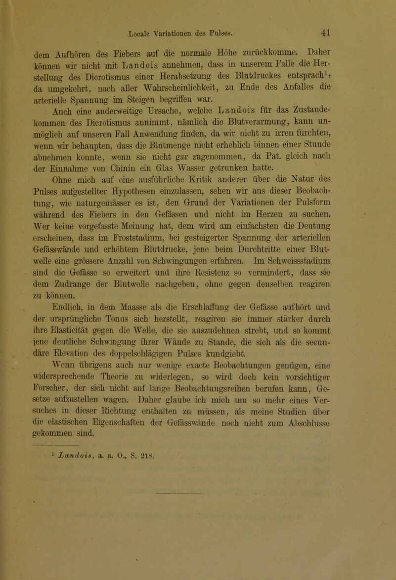 dem Aufhören des Fiebers auf die normale Höhe zurückkomme. Daher können \nr nicht mit Landois annehmen, dass in unserem Falle die Her- stellung des Dicrotismus einer Herabsetzung des Blutdruckes entspracht da umgekehrt, nach aller Wahrscheinlichkeit, zu Ende des Anfalles die arterielle Spannung im Steigen begriffen war. Auch eine anderweitige Ursache, welche Landois für das Zustande- kommen des Dicrotismus annimmt, nämlich die Blutverarmung, kann un- möglich auf unseren Fall Anwendung finden, da wir nicht zu irren fürchten, wenn wii’ behaupten, dass die Blutmenge nicht erheblich binnen einer Stunde abnehmen konnte, wenn sie nicht gar zugenommen, da Pat. gleich nach der Einnahme von Chinin ein Glas Wasser getrunken hatte. Ohne mich auf eine ausführliche Kritik anderer über die Natur des Pulses aufgestellter Hypothesen einzulassen, sehen wir aus dieser Beobach- tung, wie naturgemässer es ist, den Grund der Variationen der Pulsform während des Fiebers in den Gefässen und nicht im Herzen zu suchen. Wer keine vorgefasste Meinung hat, dem wird am einfachsten die Deutung erscheinen, dass im Froststadium, bei gesteigerter Spannung der arteriellen Gefässwände und erhöhtem Blutdrucke, jene beim Durchtritte einer Blut- welle eine grössere Anzahl von Schwingungen erfahren. Im Schweissstadium sind die Gefässe so erweitert und ihre Resistenz so vermindert, dass sie dem Zudrange der Blutwelle nachgeben, ohne gegen denselben reagiren zu können. Endlich, in dem Maasse als die Erschlaffung der Gefässe aufhört und der ursprüngliche Tonus sich herstellt, reagiren sie immer stärker durch ihre Elasticität gegen die Welle, die sie auszudehnen strebt, und so kommt jene deutliche Schwingung üu-er Wände zu Stande, die sich als die secun- däre Elevation des doppelschlägigen Pulses kundgiebt. Wenn übrigens auch nur wenige exacte Beobachtungen genügen, eine widersprechende Theorie zu widerlegen, so wird doch kein vorsichtiger Forscher, der sich nicht auf lange Beobachtungsreihen berufen kann, Ge- setze aufzustellen wagen. Daher glaube ich mich um so mehr eines Ver- suches in dieser Richtung enthalten zu müssen, als meine Studien über die elastischen Eigenschaften der Gefiisswände noch nicht zum Abschlüsse gekommen sind. * Landois, a. a. 0., S. 218.