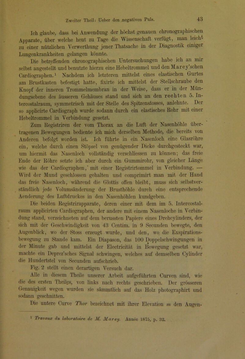 Ich glaube, dass bei Anwendung der höchst genauen chronogi’aphisohen Appai'ate, über welche hent zu Tage die Wissenschaft verfügt, man leicht zu einer nützlichen Verwerthung jener Thatsache in der Diagnostik einiger I Lungenkrankheiten gelangen könnte. Die beteeffenden chronographischen Untersuchungen habe ich an mir seihst angestellt und benutzte hierzu eine Hebeltrommel uuddenMarey’schen Cardiographen. ^ Nachdem ich letzteren mittelst eines elastischen Gurtes am Brustkasten befestigt hatte, fixirte ich mittelst der Stellschraube den Knopf der inneren Trommelmembran in der Weise, dass er in der Mün- dungsebene des äusseren Gehäuses stand und sich an den reoh.ten 5. In- tercostalraum, sj^mmetrisch mit der Stelle des Spitzenstosses, anlehute. Der so apphcirte Cardiograph wurde sodann durch ein elastisches Rohr mit einer Hebeltrommel in Verbindung gesetzt. Zum Registriren der vom Thorax an die Luft der Nasenhöhle über- tragenen Bewegungen bediente ich mich derselben Methode, die bereits von Anderen befolgt worden ist. Ich führte in ein Nasenloch eine Glasröhre ein, welche durch einen Stöpsel von genügender Dicke durchgesteckt war, um hiermit das Nasenloch vollständig verschhessen zu können; das freie Ende der Röhre setzte ich aber durch ein Gummirohr, von gleicher Länge ■wie das der Cardiographen,'mit einer Registrirtommel in Verbindung. — Wird der Mund geschlossen gehalten und comprimirt man mit der Hand das freie Nasenloch, während die Glottis offen bleibt, muss sich selbstver- ständlich jede Volumsänderung der Brusthöhle durch eine entsprechende Aendenmg des Luftdruckes in den Nasenhöhlen kundgeben. Die beiden Registrirapparate, deren einer mit dem im 5. lutercostal- raum applicirten Cardiographen, der andere mit einem Nasenloche in Verbin- dung stand, verzeichueten auf dem beinssten Papiere eines Drehcyhnders, der sich mit der Geschwindigkeit von 43 Centim. in 9 Secundeu bewegte, den Augenbhck, wo der Stoss erzeugt wurde, und den, wo, die Exspirations- bewegung zu Stande kam. Ein Diapason, das 100 Doppelschwingungen in der Minute gab und mittelst der Electricität in Bewegung gesetzt war, machte ein Deprez’sches Signal schwingen, welches auf demselben Cylinder die Hundeidstel von Secundeu aufschrieb. Fig. 2 stellt einen derartigen Versuch dar. Alle in diesem Theile unserer Ai’beit aufgeführten Curven sind, wie die des ersten Theilgs, von hnks nach rechts geschrieben. Der grösseren Genauigkeit wegen wurden sie sämmtlich auf das Holz photographirt und sodann geschnitten. Die untere Curve Thor bezeichnet mit ihrer Elevation m den Augen- 1 Travaux du laboratoire de M. Marey. Armee 1875, p. 32,