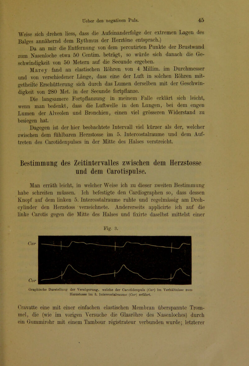 Weise sich drehen liess, dass die Aufeinanderfolge der extremen Lagen des Balges annähernd dem Rythmus der Herztöne entsprach.) Da an mir die Entfernung von dem percutirten Punkte der Brustwand zum Nasenloche etwa 50 Centim. beträgt, so würde sich danach die Ge- schwindigkeit von 50 Metern auf die Secunde ergehen. Marey fand an elastischen Röhren von 4 Millim. im Durchmesser und von verschiedener Länge, dass eine der Luft in solchen Röhren mit- fretheilte Erschütterung sich durch das Lumen derselben mit der Geschwin- digkeit von 280 Met. in der Secunde fortpflanze. Die langsamere Fortpflanzung in meinem Falle erklärt sich leicht, wenn man bedenkt, dass die Luftwelle in den Lungen, bei dem engen Lumen der Alveolen und Bronchien, einen viel grösseren Widerstand zu besiegen hat. Dagegen ist der hier beobachtete Intervall viel kürzer als der, welcher zwischen dem fühlbaren Herzstosse im 5. Intercostalraume und dem Auf- treten des Carotidenpulses in der Mitte des Halses verstreicht. Bestimmung des Zeitintervalles zwischen dem Herzstosse und dem Carotispnlse. Man erräth leicht, in welcher Weise ich zu dieser zweiten Bestimmung habe schreiten müssen. Ich befestigte den Cardiographen so, dass dessen Knopf auf dem linken 5. IntercostaUaume ruhte und regelmässig am Dreh- cylinder den Herzstoss verzeichnete. Andererseits applicirte ich auf die linke Carotis gegen die Mitte des Halses und fixirte daselbst mittelst einer Pig. 3. Graphische Darstellung der Verzögerung, welche der Carotidenpuls (Cor) im Verhilltnissc zum Herzstosse im 5. Intercostalraume {Cor) erfährt. Cravatte eine mit einer einfachen elastischen Membran überspannte Trom- mel, die (wie im vorigen Versuche die Glasröhre des Nasenloches) durch ein Gummirohr mit einem Tambour registrateur verbunden wurde; letzterer