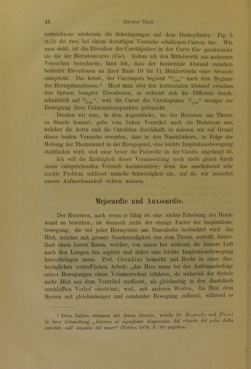 verzeiclmete wiederum die Schwingungen auf dem Drehcylinder. Fig. 3 stellt die zwei bei einem derartigen Versuche erhaltenen Curven dar. Wie man sieht, ist die Elevation des Carotispulses in der Cmwe Car geschwinder als die der Herzstosscurve [Cor). Indem ich den Mittelwerth aus mehreren Versuchen berechnete, fand ich, dass der horizontale Abstand zwischen beiderlei Elevationen an ihrer Basis 10 bis 11 Hundertsteln einer Secunde entspricht. Das heisst, der Carotispuls beginnt deiii Beginne des Herzspitzenstosses. ^ Misst man aber den horizontalen Abstand zwischen den Spitzen besagter Elevationen, so reduch-t sich die Differenz durch- schnittüch auf ®/ioo^S Curve des Carotispulses Vioo'' weniger zur Ersteigung ihres Culmiuationspunktes gebraucht. Denken wir nun, in dem Augenblicke, wo der Herzstoss am Thorax zu Stande kommt, gehe vom buken Ventrikel auch ein Blutstrom aus, welcher die Aorta und die Carotiden durchläuft, so müssen wir auf Grund dieser beiden Versuche erwarten, dass in den Nasenlöchern, in Folge der Hebung der Thoraxwand in der Herzgegend, eine leichte Inspirationsbeweguiig stattfinden wird, und zwar bevor die Pulswelle in der Carotis augelangt ist. Ich will die, Richtigkeit dieser Voraussetzung noch nicht gleich durch einen entsprechenden Versuch documentiren; denn das anscheinend sehr leichte Problem schliesst manche Schwierigkeit ein, auf die wh zunächst unsere Aufmerksamkeit richten müssen. Mejocardie und Auxocardie. Der Herzstoss, auch wenn er fähig ist eine leichte Erhebung der Brust- wand zu bewirken, ist dennoch nicht der einzige Factor der Inspirations- bewegung, die bei jeder Herzsj^stole am Nasenloche beobachtet wird: das Blut, welches mit grosser Geschwindigkeit aus dem Thorax austritt, hiuter- lässt einen leeren Raum, welcher, von innen her wnkend, die äussere Luft nach den Lungen hin aspirirt und daher eine leichte Inspirationsbewegung hervorbringen muss. Prof. Ceradiui bemerkt mit Recht in einer dies- bezügbchen vortreff heben AiReit: „das Herz muss bei der Aufeinanderfolge seiner Bewegungen einen Volumswechsel erfahren, da während der Systole mehr Blut aus dem Ventrikel ausfliesst, als gleichzeitig in den diastolisch erschlafften Vorhof einströmt; weil, mit anderen Worten, das Blut dem Herzen mit gleichmässiger und constanter Bewegung zufliesst, während es 1 Diese Zahlen stimmen mit denen überein, welche Dr. Sozzolo und Fiori in ihrer Abhandlung „Intorno al significato diagnostico del rltardo del polso della