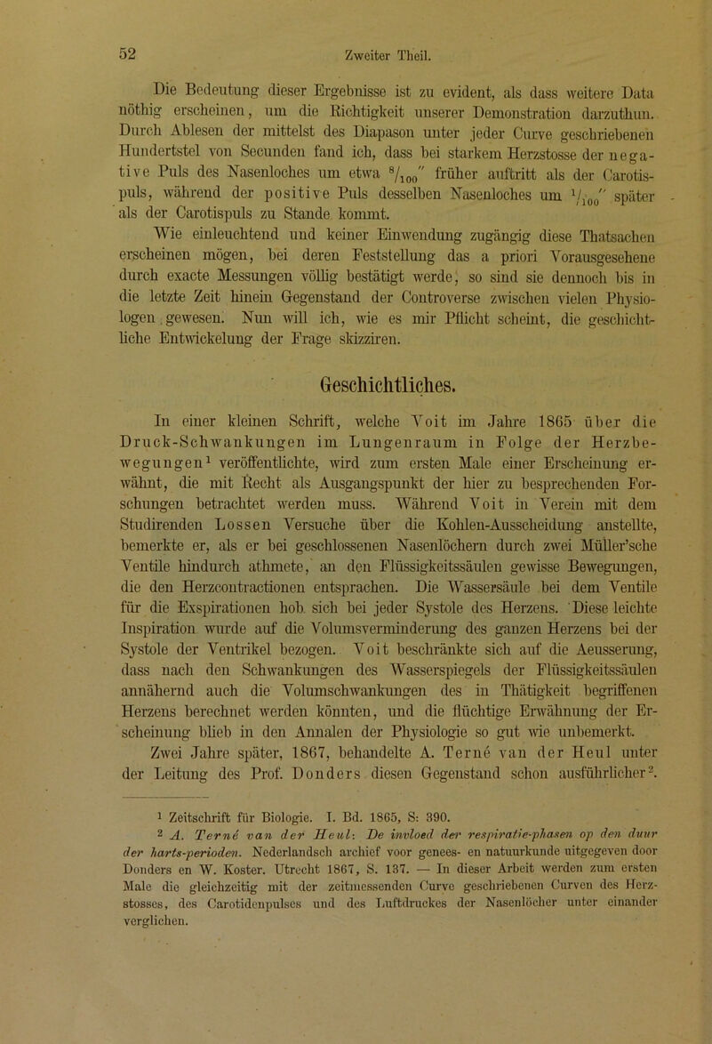 Die Bedeutung dieser Ergebnisse ist zu evident, als dass weitere Data nöthig erscheinen, uni die Richtigkeit unserer Demonstration darzuthun. Durch Ahlesen der mittelst des Diapason unter jeder Curve geschriebenen Hundertstel von Secunden fand ich, dass bei starkem Herzstosse der nega- tive Puls des Nasenloches um etwa früher auftritt als der Carotis- puls, während der positive Puls desselben Nasenloches um \/joo später als der Carotispuls zu Stande kommt. Wie einleuchtend und keiner Einwendung zugängig diese Thatsachen erscheinen mögen, bei deren Feststellung das a priori Vorausgesehene dm-ch exacte Messungen völhg bestätigt werde j so sind sie dennoch bis in die letzte Zeit hinein Gegenstand der Controverse zwischen vielen Physio- logen. gewesen? Nun will ich, wie es mir Pflicht scheint, die geschicht- liche Entivickelung der Frage skizzhen. Geschichtliches. In einer kleinen Schrift, welche Voit im Jahre 1865 über die Druck-Schwankungen im Lungenraum in Folge der Herzbe- wegungen^ veröfifentüchte, wird zum ersten Male einer Erscheinung er- wähnt, die mit Hecht als Ausgangspunkt der hier zu besprechenden For- schungen betrachtet werden muss. Während Voit in Verein mit dem Studirenden Lossen Versuche über die Kohlen-Ausscheidung anstellte, bemerkte er, als er bei geschlossenen Nasenlöchern durch zwei MüÜer’sche Ventile hindurch athmete, an den Flüssigkeitssäulen gewisse Bewegungen, die den Herzcontractionen entsprachen. Die Wassersäule bei dem Ventile für die Exspirationen hob. sich bei jeder Systole des Herzens. Diese leichte Inspiration wurde auf die Volumsverminderimg des ganzen Herzens bei der Systole der Ventrikel bezogen. Voit beschränkte sich auf die Aeusserung, dass nach den Schwankungen des Wasserspiegels der Flüssigkeitssäulen annähernd auch die Volumschwankungen des in Thätigkeit begriffenen Herzens berechnet werden könnten, und die flüchtige Erwähnung der Er- scheinung bheb in den Annalen der Physiologie so gut wie unbemerkt. Zwei Jahre später, 1867, behandelte A. Terne van der Heul unter der Leitung des Prof. Donders diesen Gegenstand schon ausführhcher 1 Zeitschrift für Biologie. I. Bd. 1865, S: 390. 2 A. Terne van der Heul-, De invloed d&>' respiratie-fliasen op den dmir der harts-perioden. Nederlandsch archief voor genees- en natuurkunde uitgegeven door Donders en W. Koster. Utrecht 1867, S. 137. — In dieser Arbeit werden zum ersten Male die gleichzeitig mit der zeitmessenden Curve geschriebenen Cui'ven des Herz- stosses, des Carotidcnpulses und des Luftdruckes der Nasenlöcher unter einander verglichen.