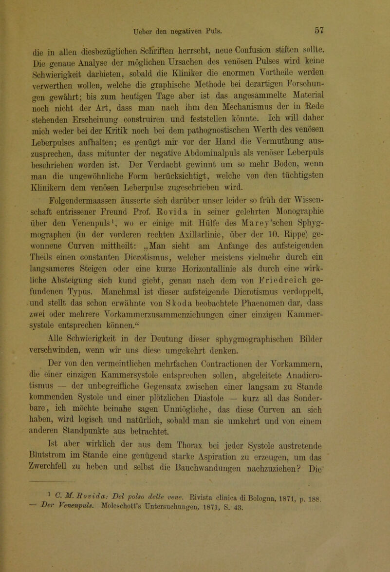 die in allen diesbezüglichen Schriften herrscht, neue Confusion stiften sollte. Die genaue Analyse der möglichen Ursachen des venösen Pulses wird keine Schwierigkeit darbieten, sobald die Khniker die enormen Vortheile werden verwerthen wollen, welche che graphische Methode bei derartigen Forschun- gen gewährt; bis zum heutigen Tage aber ist das angesammelte Material noch nicht der Art, dass man nach ihm den Mechanismus der in Hede stehenden Erscheinung construiren und feststellen könnte. Ich wül daher mich weder bei der Kritik noch bei dem pathognostischen Werth des venösen Leberpulses aufhalten; es genügt mir vor der Hand die Vermuthung aus- zusprechen, dass mitunter der negative Abdominalpuls als venöser Leber^mls beschrieben worden ist. Der Verdacht gewinnt um so mehr Boden, wenn man die ungewöhnliche Form berücksichtigt, welche von den tüchtigsten Klinikern dem venösen Leberpulse zugeschrieben wird. Folgendermaassen äusserte sich darüber unser leider so früh der Wissen- schaft entrissener Freund Prof. Rovida in seiner gelehrten Monographie über den Venenpulswo er einige mit Hülfe des Marey'sehen Sphyg- mographen (in der vorderen rechten Axillarlinie, über der 10. Rippe) ge- wonnene Curven mittheilt: „Man sieht am Anfänge des aufsteigenden Theils einen constanten Dicrotismus, welcher meistens vielmehr durch ein langsameres Steigen oder eine kurze Horizontallinie als durch eine wirk- liche Absteigung sich kund giebt, genau nach dem von Friedreich ge- fundenen Typus. Manchmal ist dieser aufsteigende Dicrotismus verdoppelt, und stellt das schon erwähnte von Skoda beobachtete Phaenomen dar, dass zwei oder mehrere Vorkammerzusammenziehungen einer einzigen Kammer- systole entsprechen können.“ Alle Schwierigkeit in der Deutung dieser sphygmographischen Bilder verschwinden, wenn wir uns diese umgekehrt denken. Der von den venneintlichen mehrfachen Contractionen der Vorkammern, die einer einzigen Kammersystole entsprechen sollen, abgeleitete Anadicro- tismus — der unbegreifliche Gegensatz zwischen einer langsam zu Staude kommenden Systole und einer plötzlichen Diastole — kurz aU das Sonder- bare, ich möchte beinahe sagen Unmögliche, das diese Curven an sich haben, •wird logisch und natürlich, sobald man sie umkehrt und von einem anderen Standpunkte aus betrachtet. Ist aber wirklich der aus dem Thorax bei jeder Systole austretende Blutstrom im Stande eine genügend starke Aspiration zu erzeugen, um das Zwerchfell zu heben und selbst die Bauchwandungen nachzuziehen? Die 1 C. M. Eovida: Del polso delle vene. Rmsta clinica di Bologna, 1871, p. 188. — Der Venenpuls. Moleschotfs Untersuchungen, 1871, S. 43.