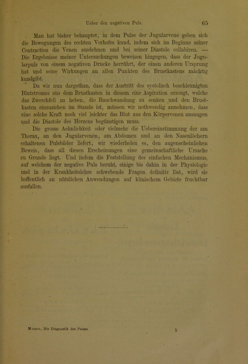 , Man hat bisher behauptet, iu dem Pulse der Jugularveue geben sich die Bewegungen des rechten Yorhofes kund, indem sich im Beginne seiner Coutraction die Yeneu ausdehnen und bei seiner Diastole collabiren. — Die Ergebnisse meiner Untersuchungen beweisen hingegen, dass der Jugu- larpuls von einem negativen Drucke herrübrt, der einen anderen Ursprung hat und seine Wirkungen an allen Punkten des Brustkastens mächtig kundgibt. Da wir nun dargethan, dass der Austritt des systolisch beschleunigten Blutstromes aus dem Bmstkasten iu diesem eine Aspiration erzeugt, welche das Zwerchfell zu hel)en, die Bauchwandung su senken und den Brust- kasten eiuzuziehen im Stande ist, müssen w uothwendig annehmen, dass eine solche Kraft noch viel leichter das Blut aus den Körpervenen ansaugen und die Diastole des Herzens begünstigen muss. Die grosse Aehuhchkeit oder vielmehr die Uebereinstimmung der am Thorax, an den Jugularvenen, am Abdomen und an den Nasenlöchern erhaltenen Pulsbilder liefert, wir wiederholen es, den augenscheinlichen Beweis, dass all diesen Erscheinungen eine gemeinschaftliche Ursache zu Grunde liegt. Und indem die Feststellung des einfachen Mechanismus, auf welchem der negative Puls beruht, einige bis dahin in der Physiologie und in der Krankheitslehre schwebende Fragen definitiv löst, wird sie hoffentlich an nützlichen Anwendungen auf klinischem Gebiete fruchtbar ausfallen. Mosso, Die Diagnostik des Pulses. 5