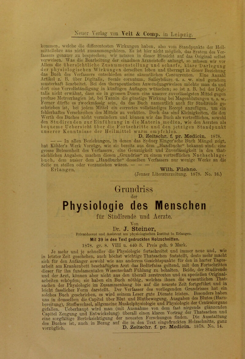 kommen, welche die differentesten Wirkungen haben, also vom Standpunkte der Heil- mittellehre aus nicht zusammengehören. Es ist hier nicht möglich, das System des Ver- fassers genauer zu besprechen; wir müssen in dieser Hinsicht auf das Original selbst verweisen. Was die Bearbeitung der einzelnen Arzneistoffe anlangt, so müssen wir vor Allem die übersichtliche Zusammenstellung und scharfe, klare •Darlegung' der physiologischen Wirkungen derselben loben und überragt in dieser Beziehung das_ Buch des Verfassers entschieden seine sämmtlichen Concurrenten. Eine Anzald Artikel z. B. über Digitalis, Secale cornutum, Salicylsäure u. s. w. sind geradezu musterhaft bearbeitet. Bei den therapeutischen Anwend'ungsweisen möchte man da und dort eine Vervollständigung in künftigen Auflagen wünschen; so ist z. B. bei der Digi- talis nicht erwähnt, dass sie in grossen Dosen eins unserer zuverlässigsten Mittel gegen profuse Metrorrhagien ist, bei Tannin die günstige Wirkung bei Mageublutungeu u. s. w. Ferner dürfte es zweckmässig sein, da das Buch namentlich auch für Studirende ge- schrieben ist, bei jedem Mittel ein correctes vollständiges Eecept anzufügeu, um ein fehlerhaftes Verschreiben des Mittels zu verhüten. Doch das sind Kleinigkeiten, die den Werth des Buches nicht vermindern und können wir das Buch als vortreffliches, sowohl den Studirenden zur Einführung in dieMateria medica, wie den Aerzten als bequeme Uebersicht über die Fortschritte und den jetzigen Standpunkt unserer Kenntnisse der Heilmittel warm empfehlen. D. Zeitschr. f. pr. Medicin. 1878. In allen Beziehungen, in denen das Sydney Ringer’sche Buch Mängel zeigt, hat KöhleFs Werk Vorzüge, wie sie bereits aus dem „Handbuche“ bekannt sind: eine grosse Belesenheit des Verfassers, eine Genauigkeit und Zuverlässigkeit in den that- sächlichen Angaben, machen diesen „Grundriss“ zu einem vortrefflichen Nachschlage- buch, dem ausser dem „Handbuche“ desselben Verfassers nur wenige Werke an die Seite zu stellen oder vorzuziehen wären. — Erlangen. Wilh. Filehne. (Jenaer Literaturzeitung. 1878. No. 16.) Grundriss der Physiologie des Menschen für Studirende und Aerzte. Von Dr. J. Steiner, Privatdoceut und Assistent am physiologischen Institut iu Erlangen. Mit 39 in den Text gedruckten Holzschnitten. 1878. gr. 8. AHII u. 440 S. Preis geh. 9 Mark. Je mehr und je schneller die Physiologie foi-tschreitet und immer neue und, wie in letzter Zeit geschehen, auch höchst ‘ wichtige Thatsachen feststellt, desto mehr macht sich für den Anfänger sowohl wie aus anderem Gesichtspunkte für den in harter Tages- arbeit am Krankenbett beschäftigten Arzt das Bedürfniss geltend, mit den Fortsclmtten dieser für ihn fundamentalen Wissenschaft Fühlung zu behalten. Beide, der Stufende und der Arzt, können aber nicht aus den überall zerstreuten und zu speciellra Original- arbeiten schöpfen; sie haben ein Buch nöthig, welches ihnen die wesentlichen That- sachen der Physiologie im Zusammenhang bis auf die neueste Zeit foidgeführt und m leicht fasslicher Form darstellt. Der Verfasser des vorliegenden Grundrisses hat ein solches Buch geschrieben, es wird seinem Leser gute Dienste leisten. Be^nders Imben uns in demselben die Capitel über Blut und Blutbewegung, Ausgaben des Blutes (Harn- bereitung), Stoffwechsel, allgemeine Muskelphysiologie und Physiologie der Centralorgane gefallen. Ueberhaupt wird man (mit Ausnahme von dem fast nirgends glanzenden Capitel Zeugung und Entwickelung) überall einen klaren Vortrag der Thatsachen und eine sorgfältige Berücksichtigung der neuesten Forschungen finden. Die Ausstattung des Buches ist, auch in Bezug auf die in den Text eingedruckten Holzschnitte, vorzüglich. D. Zeitschr. f. pr. Medicm. 1878. No. 14.