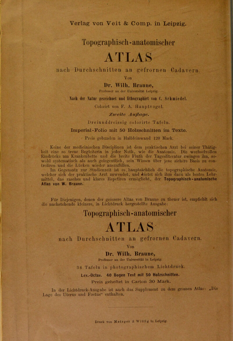 Verlag von Veit & Comp, in Leipzig. Topograpliiscli-anatoinischer ATLAS nacli Durchschnitten an gefrornen Cadaveru. Von Dr. Willi. Braune, l'rofessor an der Universität Leipzig. Nach der Natur gezeichnet und lithographirt von 0. Schmiedel. Colorirt von P. A. Hauptvogel. Zweite Auflage. Dreiunddreissig colorirte Tafeln. Imperial-Folio mit 50 Holzsehnitten im Texte. Preis gebunden in Halbleinwand 120 Mark. Keine der medicinischen Disciplinen ist dem praktischen Arzt bei seiner Thätig- keit eine so treue Begleiterin in jeder Noth, wie die Anatomie. Die wechselvollen Eindrücke am Krankenbette irnd die breite Plnth der Tägesliteratur zwingen ihn, so- wohl systematisch als auch gelegentlich, sein'Wissen über jene sichere Basis zu con- troliren und die Lücken wieder auszufüllen. Im Gegensatz zur Studienzeit ist es. hauptsächlich die topographische Anatomie, welcher sich der praktische Arzt zuwendet, und djietet sich ihn» dazu als bestes Lehr- mittel, das rasches und klares Kepetiren ermöglicht, der Topographisch-anatomische Atlas von W. Braune. Für Diejenigen, denen der grössere Altas von Braune zu theuer ist, empfiehlt sich die nachstehende kleinere, in Lichtdruck hergestellte Ausgabe: Topographisch - aiiatoniischer ATLAS nach Durchschnitten an gefrornen CadaYern. Von Dr. Willi. Braune, Professor an der Universität in Leipzig'. 34 Tafeln in photographischem Lichtdruck, Lcx.-Octav. 40 Bogen Text mit 50 Holzschnitten. Preis geheftet in Carton 30 Mark. In der liichtdruck-Ausgabe ist auch das Supplement zu dem grossen Atlas: „Die Lage des Uterus und Foetus“ enthalten. Druck von Metzger & Wittig In Leipzig.