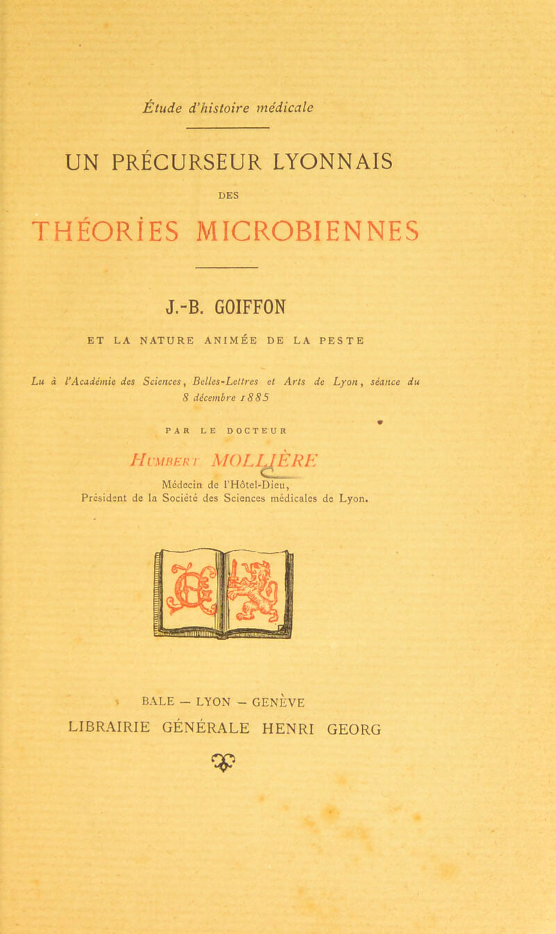 Étude d’histoire médicale UN PRÉCURSEUR LYONNAIS DES THÉORIES MICROBIENNES J.-B. GOIFFON ET LA NATURE ANIMÉE DE LA PESTE Lu à VAcadémie des Sciences, Belles-Lettres et Arts de Lyon, séance du 8 décembre i885 PAR LE DOCTEUR Humbert MOLIÈRE Médecin de l'Hôtel-Dieu, Président de la Société des Sciences médicales de Lyon. BALE — LYON - GENEVE LIBRAIRIE GÉNÉRALE HENRI GEORG