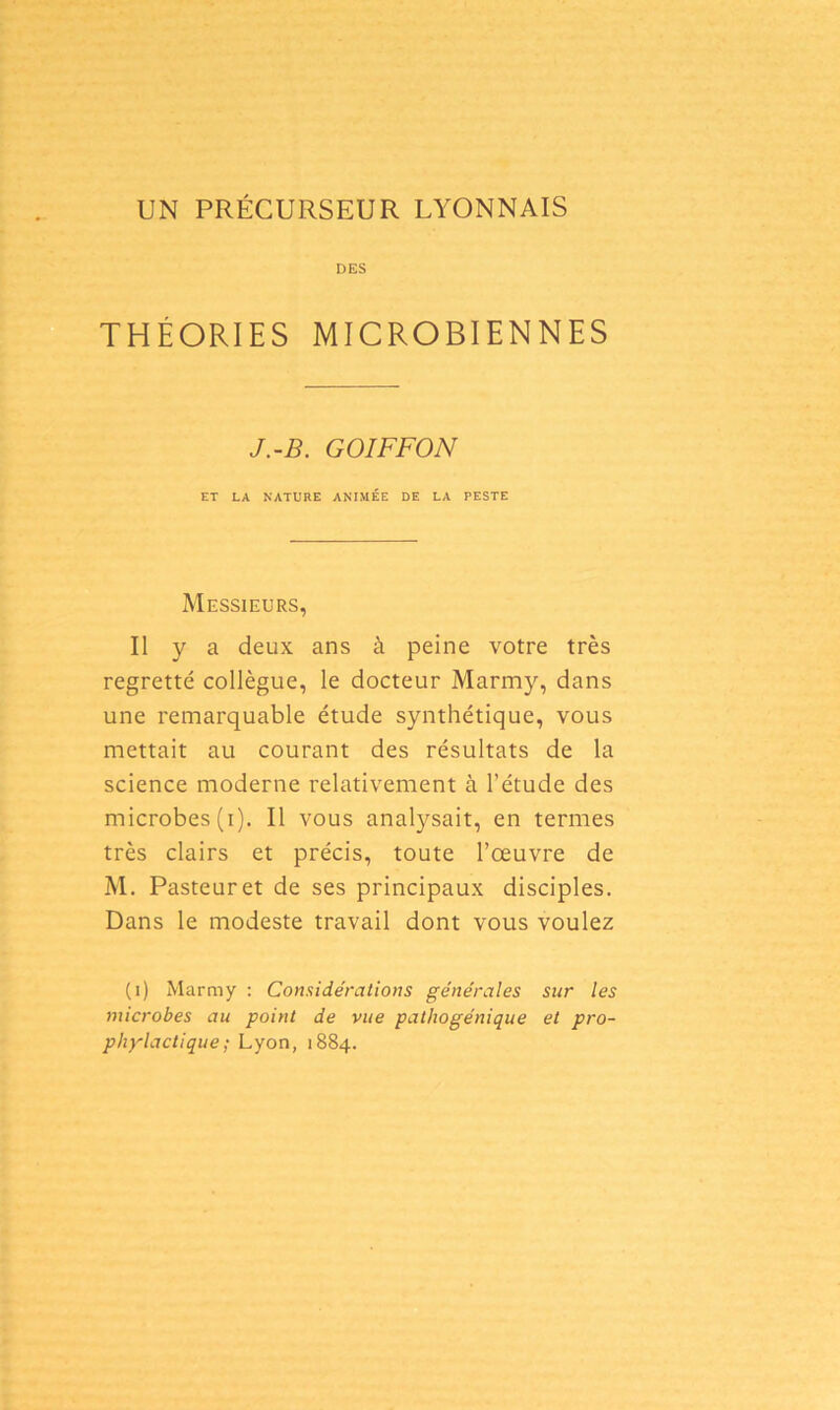 UN PRÉCURSEUR LYONNAIS DES THÉORIES MICROBIENNES J.-B. GOIFFON ET LA NATURE ANIMÉE DE LA PESTE Messieurs, Il y a deux ans à peine votre très regretté collègue, le docteur Marmy, dans une remarquable étude synthétique, vous mettait au courant des résultats de la science moderne relativement à l’étude des microbes (i). Il vous analysait, en termes très clairs et précis, toute l’œuvre de M. Pasteur et de ses principaux disciples. Dans le modeste travail dont vous voulez (i) Marmy : Considérations générales sur les microbes au point de vue pathogénique et pro-