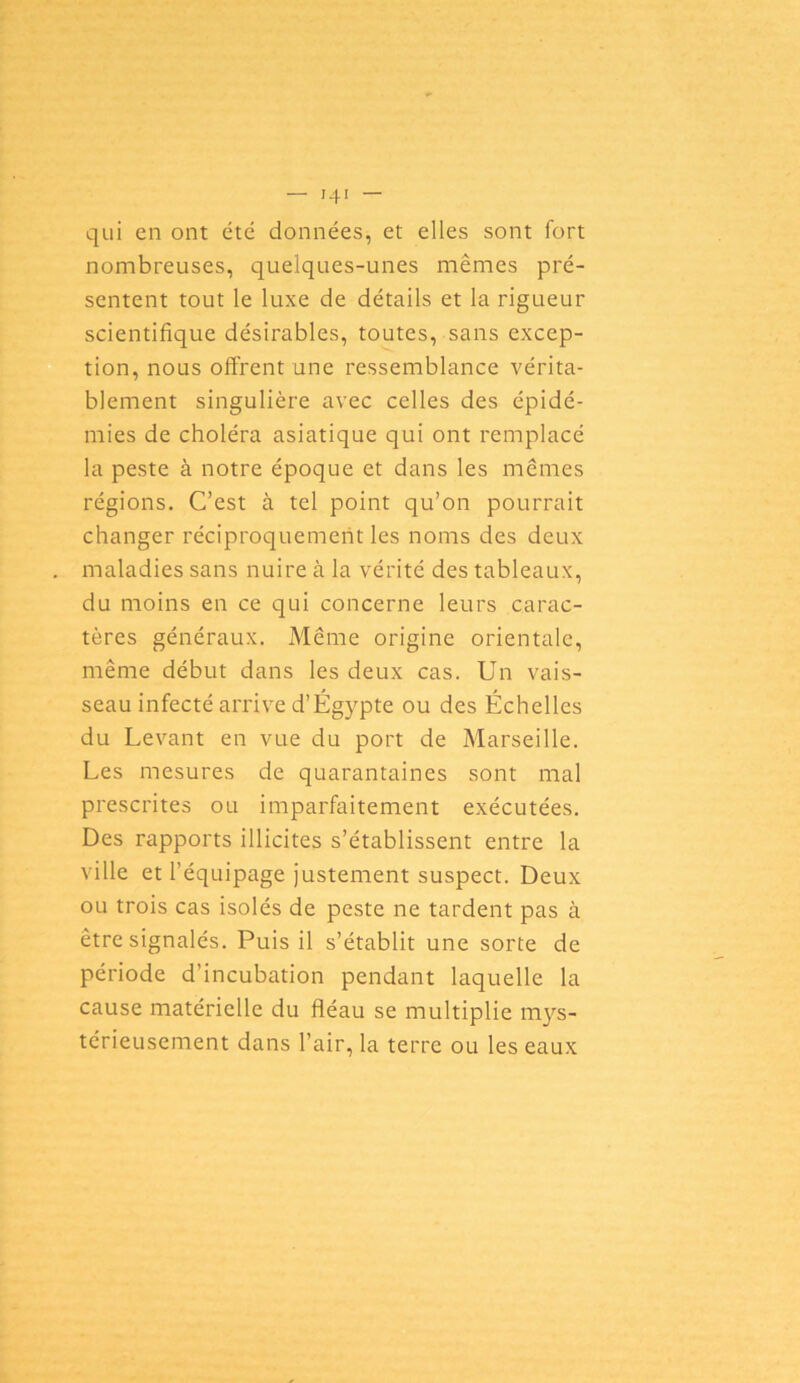 qui en ont été données, et elles sont fort nombreuses, quelques-unes mêmes pré- sentent tout le luxe de détails et la rigueur scientifique désirables, toutes, sans excep- tion, nous offrent une ressemblance vérita- blement singulière avec celles des épidé- mies de choléra asiatique qui ont remplacé la peste à notre époque et dans les mêmes régions. C’est à tel point qu’on pourrait changer réciproquement les noms des deux maladies sans nuire cà la vérité des tableaux, du moins en ce qui concerne leurs carac- tères généraux. Même origine orientale, même début dans les deux cas. Un vais- seau infecté arrive d’Égypte ou des Échelles du Levant en vue du port de Marseille. Les mesures de quarantaines sont mal prescrites ou imparfaitement exécutées. Des rapports illicites s’établissent entre la ville et l’équipage justement suspect. Deux ou trois cas isolés de peste ne tardent pas à être signalés. Puis il s’établit une sorte de période d’incubation pendant laquelle la cause matérielle du fléau se multiplie mys- térieusement dans l’air, la terre ou les eaux