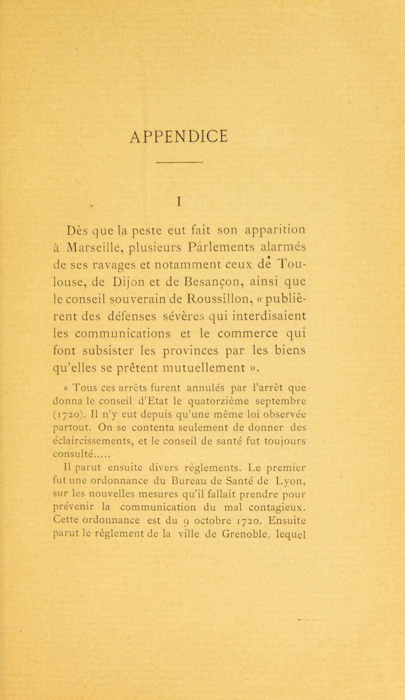 APPENDICE i Dès que la peste eut fait son apparition à Marseille, plusieurs Parlements alarmés de ses ravages et notamment ceux de Tou- louse, de Dijon et de Besançon, ainsi que le conseil souverain de Roussillon, «publiè- rent des défenses sévères qui interdisaient les communications et le commerce qui font subsister les provinces par les biens qu’elles se prêtent mutuellement ». « Tous ces arrêts furent annulés par l’arrêt que donna le conseil d’Etat le quatorzième septembre (1720). Il n’y eut depuis qu’une même loi observée partout. On se contenta seulement de donner des éclaircissements, et le conseil de santé fut toujours consulté Il parut ensuite divers règlements. Le premier fut une ordonnance du Bureau de Santé de Lyon, sur les nouvelles mesures qu’il fallait prendre pour prévenir la communication du mal contagieux. Cette ordonnance est du g octobre 1720. Ensuite parut le règlement de la ville de Grenoble, lequel