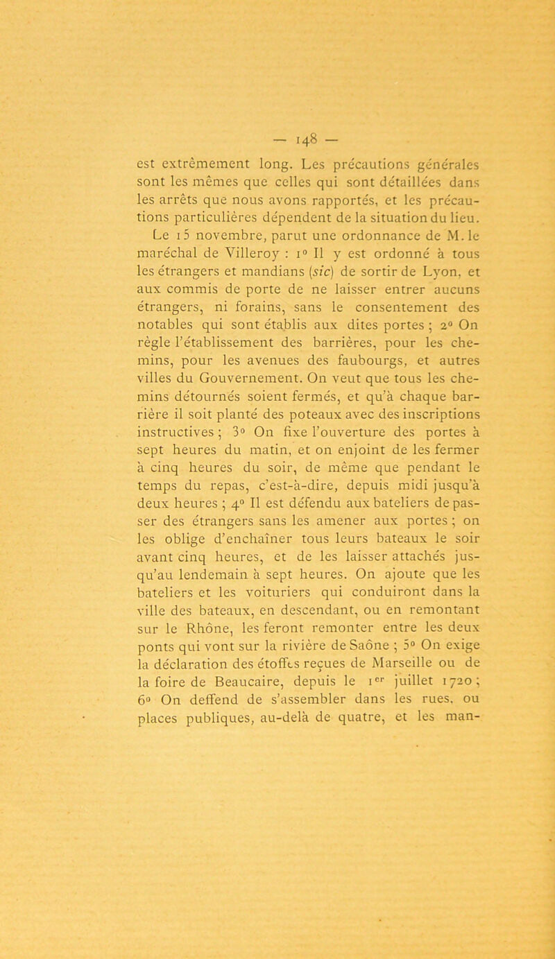 - .48 - est extrêmement long. Les pre'cautions générales sont les mêmes que celles qui sont détaillées dans les arrêts que nous avons rapportés, et les précau- tions particulières dépendent de la situation du lieu. Le .5 novembre, parut une ordonnance de M.le maréchal de Villeroy : i0 II y est ordonné à tous les étrangers et mandians (sic) de sortir de Lyon, et aux commis de porte de ne laisser entrer aucuns étrangers, ni forains, sans le consentement des notables qui sont établis aux dites portes ; 2° On règle l’établissement des barrières, pour les che- mins, pour les avenues des faubourgs, et autres villes du Gouvernement. On veut que tous les che- mins détournés soient fermés, et qu’à chaque bar- rière il soit planté des poteaux avec des inscriptions instructives ; 3° On fixe l’ouverture des portes à sept heures du matin, et on enjoint de les fermer à cinq heures du soir, de même que pendant le temps du repas, c’est-à-dire, depuis midi jusqu’à deux heures ; 40 II est défendu aux bateliers de pas- ser des étrangers sans les amener aux portes ; on les oblige d’enchaîner tous leurs bateaux le soir avant cinq heures, et de les laisser attachés jus- qu’au lendemain à sept heures. On ajoute que les bateliers et les voituriers qui conduiront dans la ville des bateaux, en descendant, ou en remontant sur le Rhône, les feront remonter entre les deux ponts qui vont sur la rivière de Saône ; 5° On exige la déclaration des étoffes reçues de Marseille ou de la foire de Beaucaire, depuis le icr juillet 1720; 6° On deffend de s’assembler dans les rues, ou places publiques, au-delà de quatre, et les man-