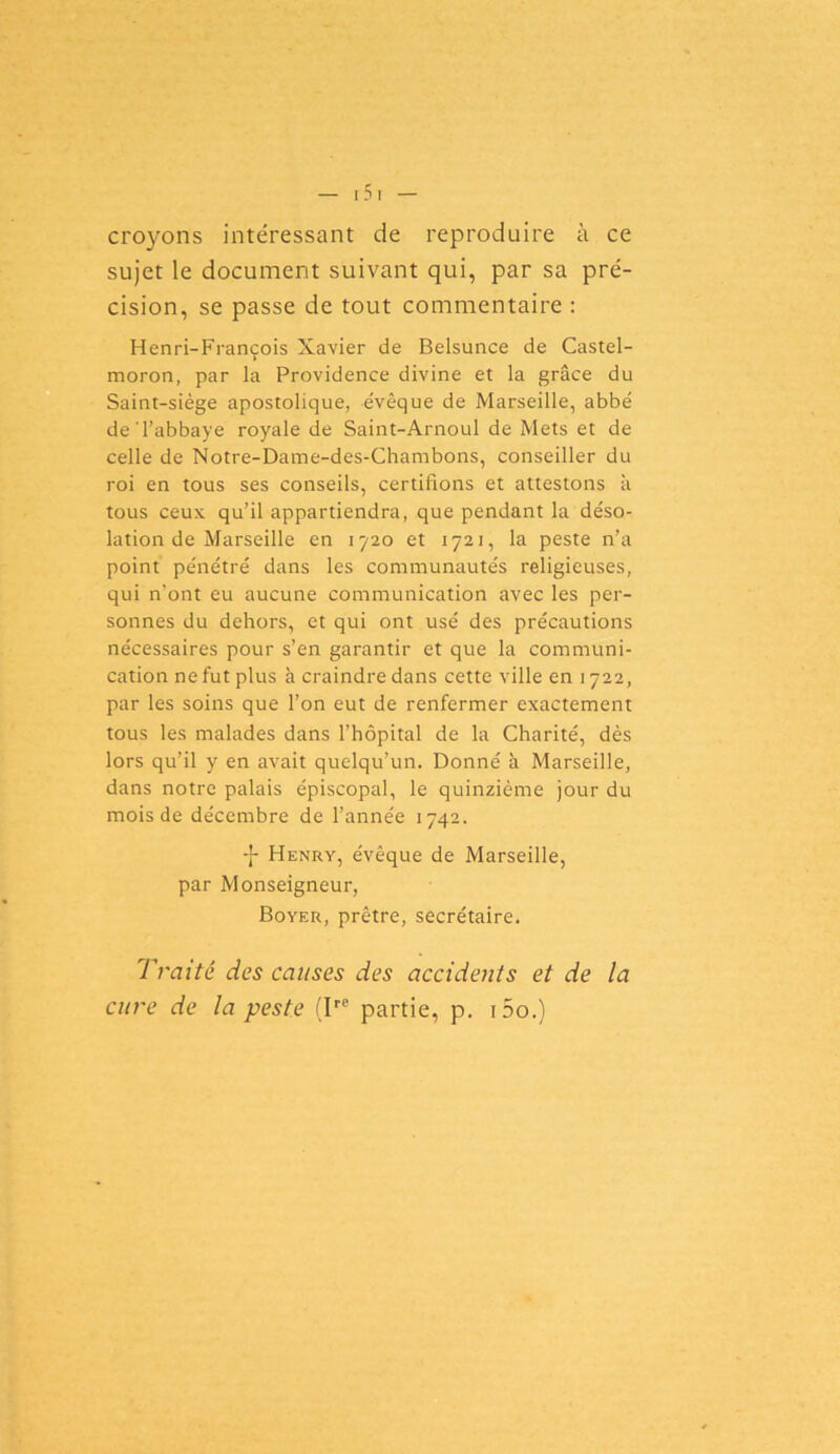 croyons intéressant de reproduire à ce sujet le document suivant qui, par sa pré- cision, se passe de tout commentaire : Henri-François Xavier de Belsunce de Castel- moron, par la Providence divine et la grâce du Saint-siège apostolique, évêque de Marseille, abbé de'l’abbaye royale de Saint-Arnoul de Mets et de celle de Notre-Dame-des-Chambons, conseiller du roi en tous ses conseils, certifions et attestons à tous ceux qu’il appartiendra, que pendant la déso- lation de Marseille en 1720 et 1721, la peste n’a point pénétré dans les communautés religieuses, qui n’ont eu aucune communication avec les per- sonnes du dehors, et qui ont usé des précautions nécessaires pour s’en garantir et que la communi- cation ne fut plus à craindre dans cette ville en 1722, par les soins que l’on eut de renfermer exactement tous les malades dans l’hôpital de la Charité, dès lors qu’il y en avait quelqu’un. Donné à Marseille, dans notre palais épiscopal, le quinzième jour du mois de décembre de l’année 1742. -}• Henry, évêque de Marseille, par Monseigneur, Boyer, prêtre, secrétaire. Traité des causes des accidents et de la cure de la peste (Ire partie, p. i5o.)