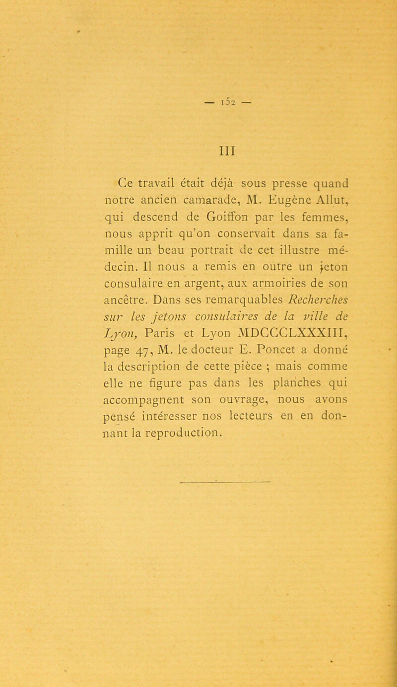 — I D2 — III Ce travail était déjà sous presse quand notre ancien camarade, M. Eugène Allut, qui descend de Goiffon par les femmes, nous apprit qu’on conservait dans sa fa- mille un beau portrait de cet illustre mé- decin. Il nous a remis en outre un jeton consulaire en argent, aux armoiries de son ancêtre. Dans ses remarquables Recherches sur les jetons consulaires de la ville de Lyon, Paris et Lyon MDCCCLXXXIII, page 47, M. le docteur E. Poncet a donné la description de cette pièce ; mais comme elle ne figure pas dans les planches qui accompagnent son ouvrage, nous avons pensé intéresser nos lecteurs en en don- nant la reproduction.