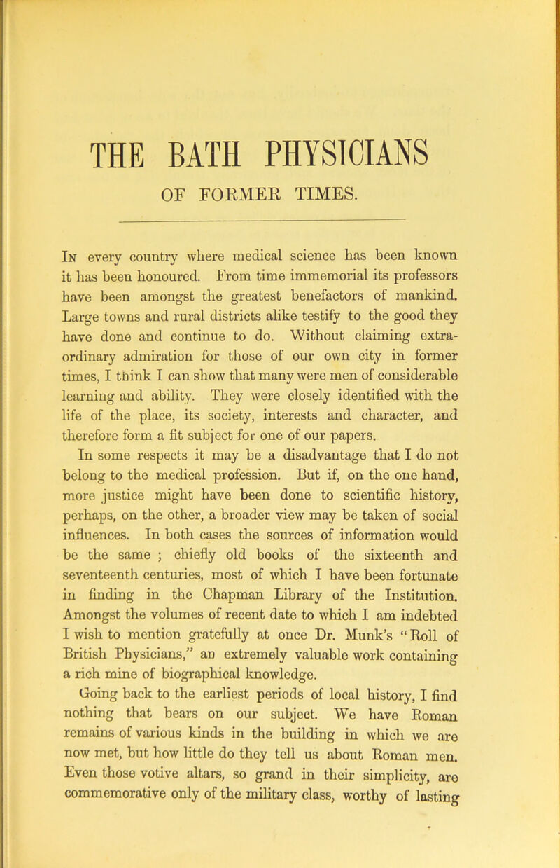 THE BATH PHYSICIANS OF FORMER TIMES. In every country where medical science has been known it has been honoured. From time immemorial its professors have been amongst the greatest benefactors of mankind. Large towns and rural districts alike testify to the good they have done and continue to do. Without claiming extra- ordinary admiration for those of our own city in former times, I think I can show that many were men of considerable learning and ability. They were closely identified with the life of the place, its society, interests and character, and therefore form a fit subject for one of our papers. In some respects it may be a disadvantage that I do not belong to the medical profession. But if, on the one hand, more justice might have been done to scientific history, perhaps, on the other, a broader view may be taken of social influences. In both cases the sources of information would be the same ; chiefly old books of the sixteenth and seventeenth centuries, most of which I have been fortunate in finding in the Chapman Library of the Institution. Amongst the volumes of recent date to which I am indebted I wish to mention gratefully at once Dr. Munk’s “ Roll of British Physicians,” an extremely valuable work containing a rich mine of biographical knowledge. Going back to the earliest periods of local history, I find nothing that bears on our subject. We have Roman remains of various kinds in the building in which we are now met, but how little do they tell us about Roman men. Even those votive altars, so grand in their simplicity, are commemorative only of the military class, worthy of lasting