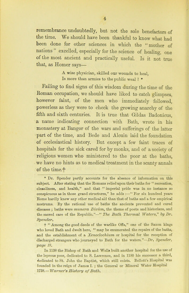 remembrance undoubtedly, but not the sole benefactors of the time. We should have been thankful to know what had been done for other sciences in which the “mother of nations ” excelled, especially for the science of healing, one of the most ancient and practically useful. Is it not true that, as Homer says— A wise physician, skilled our wounds to heal. Is more than armies to the public weal ? * Failing to find signs of this wisdom during the time of the Eoman occupation, we should have liked to catch glimpses, however faint, of the men who immediately followed, powerless as they were to check the growing anarchy of the fifth and sixth centuries. It is true that Gildas Badonicus, a name indicating connection with Bath, wrote in his monastery at Bangor of the wars and sufferings of the latter part of the time, and Bede and Alcuin laid the foundation of ecclesiastical history. But except a few faint traces of hospitals for the sick cared for by monks, and of a society of religious women who ministered to the poor at the baths, we have no hints as to medical treatment in the scanty annals of the time.’!* * Dr. Spender partly accounts for the absence of information on this subject. After stating that the Bomans relied upon their baths for “ recreation, cleanliness, and health,” and that “ imperial pride was in no instance so conspicuous as in those grand structures,” he adds :—“ For six hundred years Borne hardly knew any other medical aid than that of baths and a few empirical nostrums. By the rational use of baths the ancients prevented and cured diseases ; baths were munera Divuin, the theme of poets and historians, and the sacred care of the Bepublic.”—“ The Bath Thermal Waters by Dr. Spender. + “ Among the good deeds of the warlike Offa,” one of the Saxon kings who loved Bath and dwelt here, “ may be enumerated the repairs of the baths, and the establishment of a Xenoclochium or hospital for the reception of discharged strangers who journeyed to Bath for the waters.”—Dr. Spender, page IS. In 1138 the Bishop of Bath and Wells built another hospit.al for the use of the leprous poor, dedicated to S. Lawrence, and in 1180 his successor a third, dedicated to St. John the Baptist, which still exists. Bellott's Hospital was founded in the reign of .Tames I. ; the General or Mineral AVater Hospital 1738.—Waimer’a History of Bath.