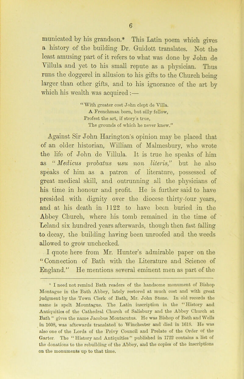 municated by his grandson* This Latin poem which gives a history of the building Dr. Guidott translates. Not the least amusing part of it refers to what was done by John de Villula and yet to his small repute as a physician. Thus runs the doggerel in allusion to his gifts to the Church being larger than other gifts, and to his ignorance of the art by which his wealth was acquired :— “With greater cost John dept de Villa. A Frenchman bom, but silly fellow, Profest the art, if story's true. The grounds of which he never knew.” Against Sir John Harington's opinion may be placed that of an older historian, William of Malmesbury, who wrote the life of John de Villula. It is true he speaks of him as “ Medicus probatus usu non Uteris,” but he also speaks of him as a patron of literature, possessed of great medical skill, and outrunning all the physicians of his time in honour and profit. He is further said to have presided with dignity over the diocese thirty-four years, and at his death in 1122 to have been buried in the Abhey Church, where his tomb remained in the time of Leland six hundred years afterwards, though then fast falling to decay, the building having been unroofed and the weeds allowed to grow unchecked. I quote here from Mr. Hunter’s admirable paper on the “Connection of Bath with the Literature and Science of England.’' He mentions several eminent men as part of the * I need not remind Bath readers of the handsome monument of Bishop Montague in the Bath Abbey, lately restored at much cost .and with great judgment by the Town Clerk of Bath, Mr. John Stone. In old records the name is spelt Mountague. The Latin inscription in the “History and Antiquities of the Cathedral Church of Salisbury and the Abbey Church at Bath ” gives the name Jacobus Montacutus. He was Bishop of Bath and Wells in 1608, was aftewards translated to Winchester and died in 1618. He w.is also one of the Lords of the Privy Council and Prelate of the Order of the Garter. The “History and Antiquities” published in 1722 contains a list of the donations to the rebuilding of the Abbey, and the copies of the inscriptions on the monuments up to that time.