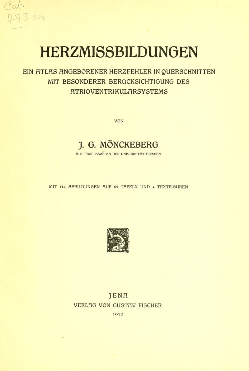 EIN HTLHS HNGEBORENER HERZFEHLER IN QUERSCHNITTEN MIT BESONDERER BERÜCKSICHTIGUNG DES HTRIO VENTRIKULHRS YSTEMS VON J. 6. MÖNCKEBERG H. 0. PROFESSOR HN DER UNIVERSITÄT GIESSEN MIT 114 ABBILDUNGEN AUF 65 TAFELN UND 4 TEXTFIGUREN JENH VERLHG VON 6USTHV FISCHER