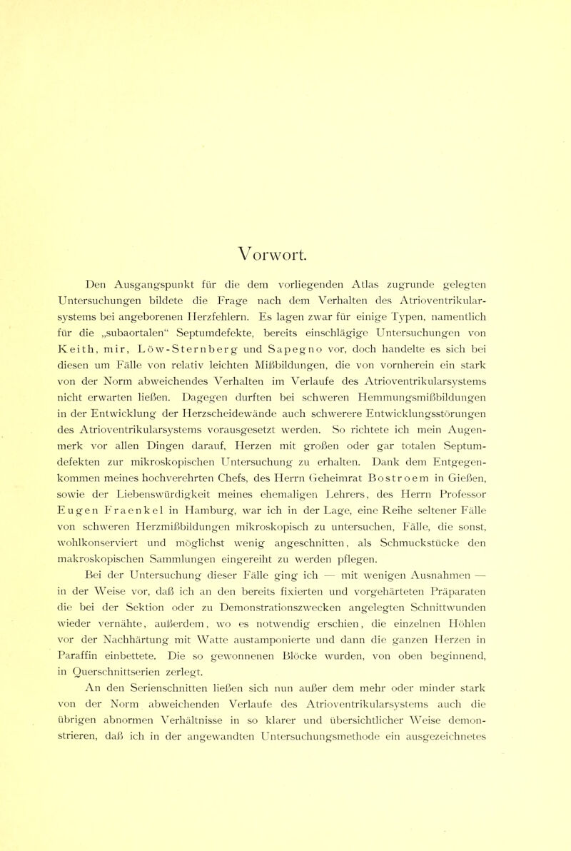 V orwort Den Ausgangspunkt für die dem vorliegenden Atlas zugrunde gelegten Untersuchungen bildete die Frage nach dem Verhalten des Atrioventrikular- systems bei angeborenen Herzfehlern. Es lagen zwar für einige Typen, namentlich für die „subaortalen“ Septumdefekte, bereits einschlägige Untersuchungen von Keith, mir, Löw-Sternberg und Sapegno vor, doch handelte es sich bei diesen um Fälle von relativ leichten Mißbildungen, die von vornherein ein stark von der Norm abweichendes Verhalten im Verlaufe des Atrioventrikularsystems nicht erwarten ließen. Dagegen durften bei schweren Flemmungsmißbildungen in der Entwicklung der Herzscheidewände auch schwerere Entwickhmgsstörungen des Atrioventrikulars}^stems vorausgesetzt werden. So richtete ich mein Augen- merk vor allen Dingen darauf, Herzen mit großen oder gar totalen Septum- defekten zur mikroskopischen LTntersuchung zu erhalten. Dank dem Entgegen- kommen meines hochverehrten Chefs, des Herrn (jeheimrat Bostroem in Gießen, sowie der Liebenswürdigkeit meines ehemaligen Lehrers, des Herrn Professor Eugen Fraenkel in Hamburg, war ich in der Lage, eine Reihe seltener Fälle von schweren Herzmißbildungen mikroskopisch zu untersuchen, Fälle, die sonst, wohlkonserviert und möglichst wenig angeschnitten, als Schmuckstücke den makroskopischen Sammlungen eingereiht zu werden pflegen. Bei der Untersuchung dieser Fälle ging ich — mit wenigen Ausnahmen — in der Weise vor, daß ich an den bereits fixierten und vorgehärteten Präparaten die bei der Sektion oder zu Demonstrationszwecken angelegten Schnittwunden wieder vernähte, außerdem, wo es notwendig erschien, die einzelnen Höhlen vor der Nachhärtung mit Watte austamponierte und dann die ganzen Herzen in Paraffin einbettete. Die so gewonnenen Blöcke wurden, von oben beginnend, in Querschnittserien zerlegt. An den Serienschnitten ließen sich nun außer dem mehr oder minder stark von der Norm abweichenden Verlaufe, des Atrioventrikularsystems auch die übrigen abnormen Verhältnisse in so klarer und übersichtlicher Weise demon- strieren, daß ich in der angewandten Untersuchungsmethode ein ausgezeichtmtes