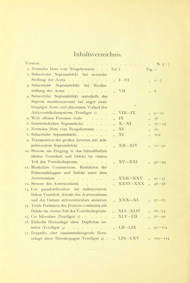 Inhaltsverzeichnis. Vorwort 1. Normales Herz vom Neugeborenen . . . 2. Subaortaler Septumdefekt bei normaler Stellung der Aorta 3. Subaortaler Septumdefekt bei Rechts- stellung der Aorta 4. Subaortaler Septumdefekt (unterhalb des Septum membranaceum) bei enger zwei- klappiger Aorta und abnormem Verlauf des Atrioventrikularsystems (Textfigur i) . . 5. Weit offenes Foramen ovale 6. Intertrabekuläre Septumlücke 7. Normales Herz vom Neugeborenen . . . 8. Subaortaler Septumdefekt 9. Transposition der großen Arterien mit sub- pulmonalem Septum defekt 10. Stenose am Eingang in das Infundibulum (dritter Ventrikel) und Defekt im oberen Teil des Ventrikelseptums 11. Muskuläre Conusstenose, Reduktion der Pulmonalklappen und Defekt unter dem Aortenostium 12. Stenose des Aortenostiums 13. Cor pseudotriloculare mit rudimentärem linken Ventrikel, Atresie des Aortenostiums und des Ostium atrioventriculare sinistrum 14. Totale Persistenz des Truncus communis mit Defekt im oberen Teil des Ventrikelseptums 15. Cor biloculare (Textfigur 2) 16. Einfache Herzanlage einer Duplicitas an- terior (Textfigur 3) . 17. Doppelte, aber zusammenhängende Herz- anlage eines Thorakopagus (Textfigur 4) . • 3-7 Taf. I Fig. I ” I—VI ” 2-7 ” VII ” 8 VIII—IX 9 — 15 „ IX „ 16 „ X—XI „ 17—19 „ XI „ 20 ” XI 20a XII—XIV 21—31 XV—XXI ” 32—39 XXII—XXV 40—47 ” XXVI—XXX ” 48-56 XXX—XL - 57—67 XLI—XLIV 68—75 XLV—LU 76-90 LII—LIX 91 — 104 LIX—LXV 105—114