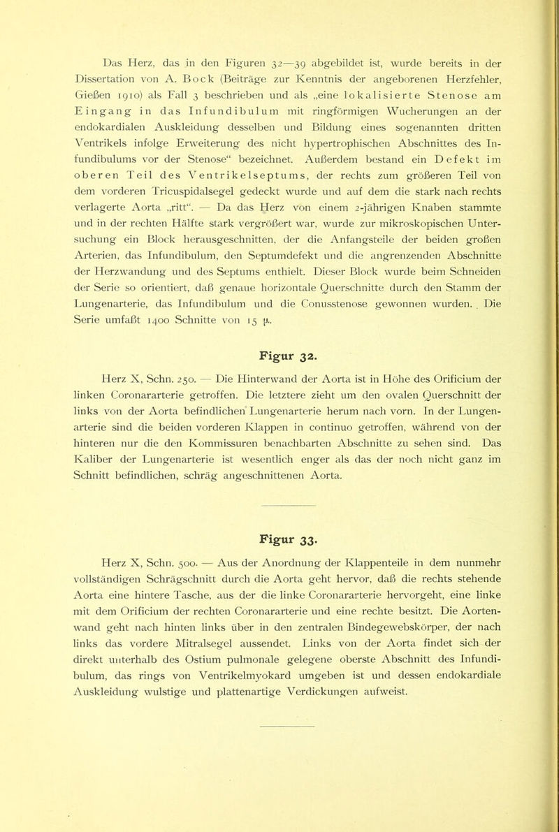 Das Herz, das in den Figuren 32—3 g abgebildet ist, wurde bereits in der Dissertation von A. Bock (Beiträge zur Kenntnis der angeborenen Herzfehler, Gießen 1910) als Fall 3 beschrieben und als „eine lokalisierte Stenose am Eingang in das Infundibulum mit ringförmigen Wucherungen an der endokardialen Auskleidung desselben und Bildung eines sogenannten dritten Ventrikels infolge Erweiterung des nicht hypertrophischen Abschnittes des In- fundibulums vor der Stenose“ bezeichnet. Außerdem bestand ein Defekt im oberen Teil des Ventrikelseptums, der rechts zum größeren Teil von dem vorderen Tricuspidalsegel gedeckt wurde und auf dem die stark nach rechts verlagerte Aorta „ritt“. — Da das Herz von einem 2-jährigen Knaben stammte und in der rechten Hälfte stark vergrößert war, wurde zur mikroskopischen Unter- suchung ein Block herausgeschnitten, der die Anfangsteile der beiden großen Arterien, das Infundibulum, den Septumdefekt und die angrenzenden Abschnitte der Herzwandung und des Septums enthielt. Dieser Block wurde beim Schneiden der Serie so orientiert, daß genaue horizontale Querschnitte durch den Stamm der Lungenarterie, das Infundibulum und die Conusstenose gewonnen wurden. , Die Serie umfaßt 1400 Schnitte von 15 (r. Figur 32. Herz X, Schn. 250. — Die Hinterwand der Aorta ist in Höhe des Orificium der linken Coronararterie getroffen. Die letztere zieht um den ovalen Querschnitt der links von der Aorta befindlichen Lungenarterie herum nach vorn. In der Lungen- arterie sind die beiden vorderen Klappen in continuo getroffen, während von der hinteren nur die den Kommissuren benachbarten Abschnitte zu sehen sind. Das Kaliber der Lungenarterie ist wesentlich enger als das der noch nicht ganz im Schnitt befindlichen, schräg angeschnittenen Aorta. Figur 33. Herz X, Schn. 500. — Aus der Anordnung der Klappenteile in dem nunmehr vollständigen Schrägschnitt durch die Aorta geht hervor, daß die rechts stehende Aorta eine hintere Tasche, aus der die linke Coronararterie hervorgeht, eine linke mit dem Orificium der rechten Coronararterie und eine rechte besitzt. Die Aorten- wand geht nach hinten links über in den zentralen Bindegewebskörper, der nach links das vordere Mitralsegel aussendet. Links von der Aorta findet sich der direkt unterhalb des Ostium pulmonale gelegene oberste Abschnitt des Infundi- bulum, das rings von Ventrikelmyokard umgeben ist und dessen endokardiale Auskleidung wulstige und plattenartige Verdickungen aufweist.