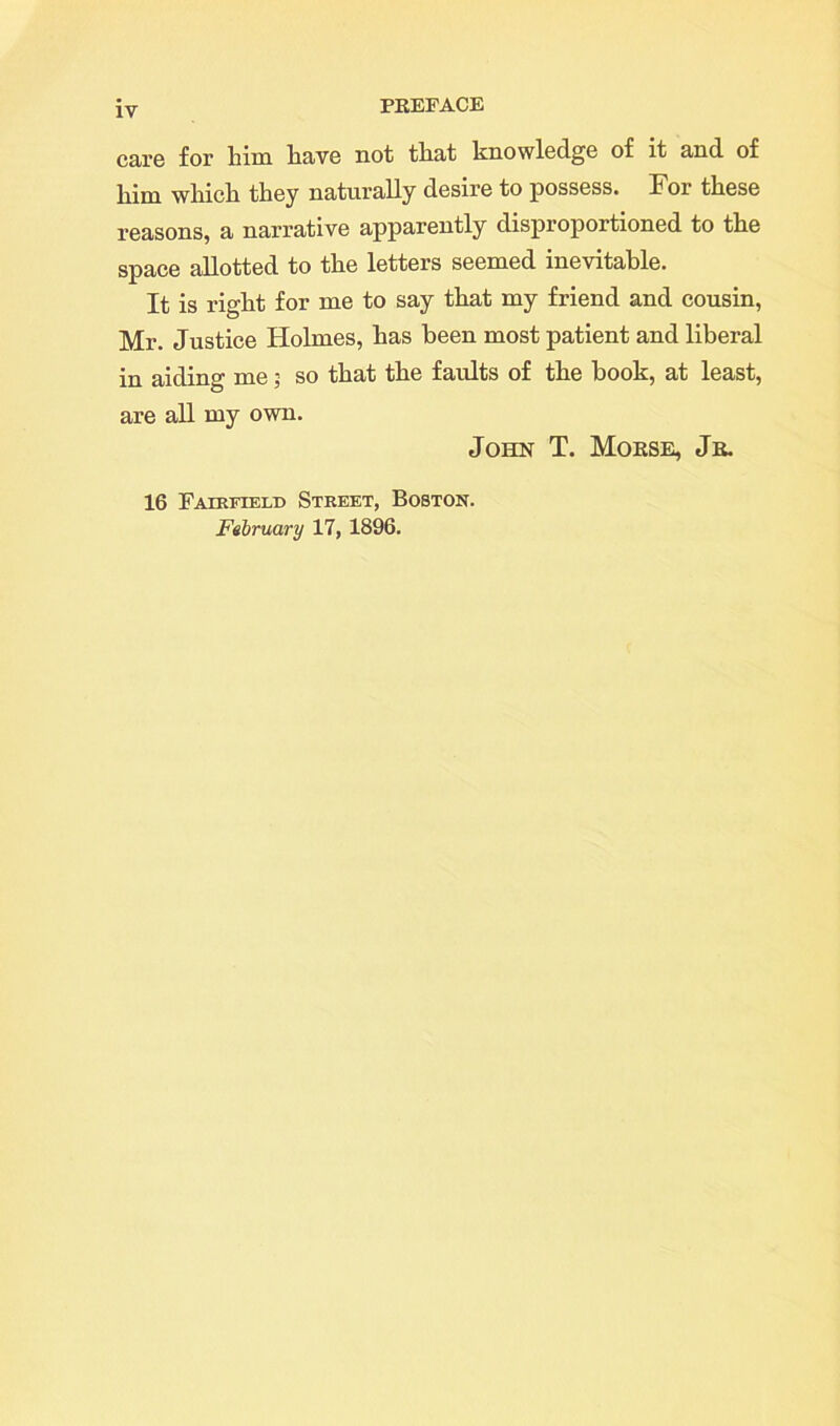 care for him have not that knowledge of it and of him which they naturally desire to possess. For these reasons, a nax*rative apparently disproportioned to the space allotted to the letters seemed inevitable. It is right for me to say that my friend and cousin, Mr. Justice Holmes, has been most patient and liberal in aiding me 3 so that the faults of the book, at least, are all my own. John T. Morse, Jr. 16 Fairfield Street, Boston. February 17, 1896.