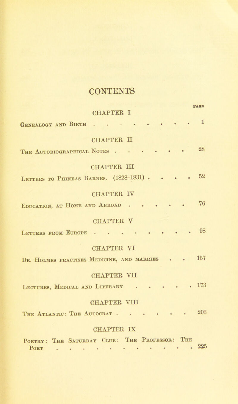 CONTENTS CHAPTER I Genealogy and Birth CHAPTER H The Autobiographical Notes CHAPTER III Letters to Phineas Barnes. (1828-1831) . . • • CHAPTER IV Education, at Home and Abroad CHAPTER V Letters from Europe CHAPTER VI Dr. Holmes practises Medicine, and marries CHAPTER VH Lectures, Medical and Literary CHAPTER YHI The Atlantic: The Autocrat CHAPTER IX Poetry : The Saturday Club : The Professor : The Poet PASS 1 28 52 76 98 157 173 203 225