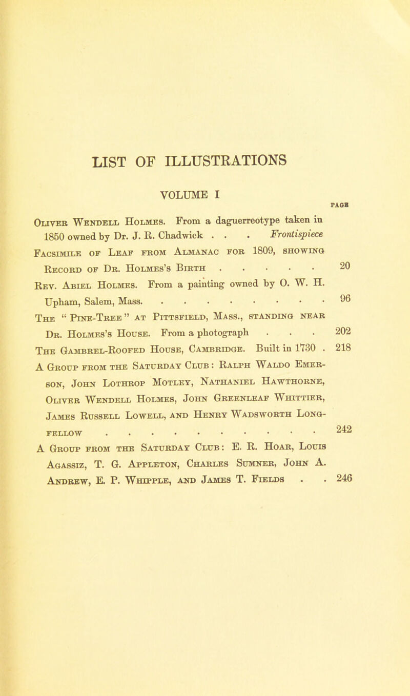 LIST OF ILLUSTRATIONS VOLUME I Oliver Wendell Holmes. From a daguerreotype taken in 1850 owned by Dr. J. It. Chadwick . . Frontispiece Facsimile of Leaf from Almanac for 1809, showing Record of Dr. Holmes’s Birth Rev. Abiel Holmes. From a painting owned by 0. W. H. Upbam, Salem, Mass. . Tint “Pine-Tree” at Pittsfield, Mass., standing near Dr. Holmes’s House. From a photograph The Gambrel-Roofed House, Cambridge. Built in 1730 . A Group from the Saturday Club : Ralph Waldo Emer- son, John Lothrop Motley, Nathaniel Hawthorne, Oliver Wendell Holmes, John Greenleaf Whittier, James Russell Lowell, and Henry Wadsworth Long- fellow A Group from the Saturday Club : E. R. Hoar, Louis Agassiz, T. G. Appleton, Charles Sumner, John A. Andrew, E. P. Whipple, and James T. Fields PAGB 20 96 202 218 242 246