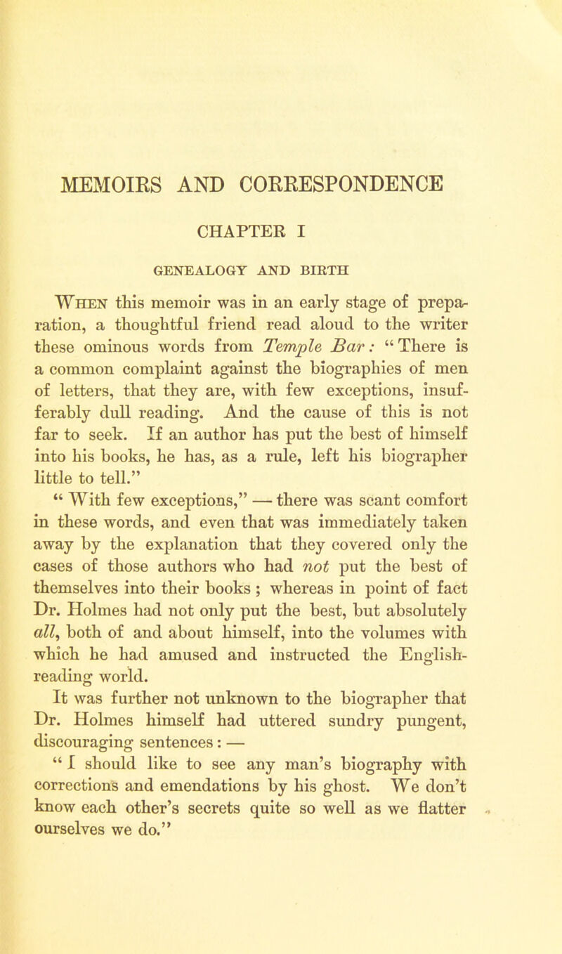 MEMOIRS AND CORRESPONDENCE CHAPTER I GENEALOGY AND BIRTH When this memoir was in an early stage of prepa- ration, a thoughtful friend read aloud to the writer these ominous words from Temple Bar: “ There is a common complaint against the biographies of men of letters, that they are, with few exceptions, insuf- ferably dull reading. And the cause of this is not far to seek. If an author has put the best of himself into his books, he has, as a rule, left his biographer little to tell.” “ With few exceptions,” — there was scant comfort in these words, and even that was immediately taken away by the explanation that they covered only the cases of those authors who had not put the best of themselves into their books ; whereas in point of fact Dr. Holmes had not only put the best, but absolutely all, both of and about himself, into the volumes with which he had amused and instructed the English- reading world. It was further not unknown to the biographer that Dr. Holmes himself had uttered sundry pungent, discouraging sentences: — “ I should like to see any man’s biography with corrections and emendations by his ghost. We don’t know each other’s secrets quite so well as we flatter ourselves we do.”