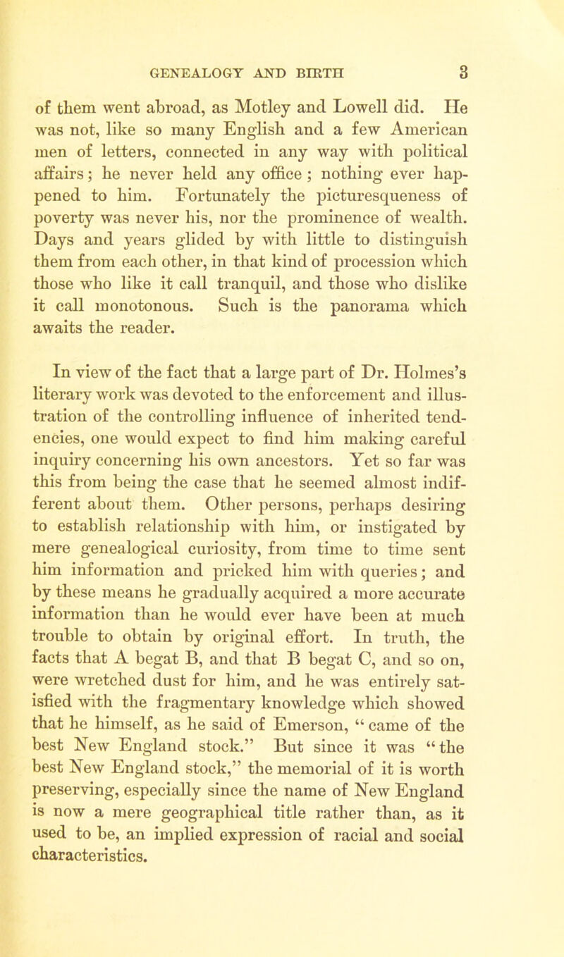 of them went abroad, as Motley and Lowell did. He was not, like so many English and a few American men of letters, connected in any way with political affairs; he never held any office ; nothing ever hap- pened to him. Fortunately the picturesqueness of poverty was never his, nor the prominence of wealth. Days and years glided by with little to distinguish them from each other, in that kind of procession which those who like it call tranquil, and those who dislike it call monotonous. Such is the panorama which awaits the reader. In view of the fact that a large part of Dr. Holmes’s literary work was devoted to the enforcement and illus- tration of the controlling influence of inherited tend- encies, one would expect to find him making careful inquiry concerning his own ancestors. Yet so far was this from being the case that he seemed almost indif- ferent about them. Other persons, perhaps desiring to establish relationship with him, or instigated by mere genealogical curiosity, from time to time sent him information and pricked him with queries; and by these means he gradually acquired a more accurate information than he would ever have been at much trouble to obtain by original effort. In truth, the facts that A begat B, and that B begat C, and so on, were wretched dust for him, and he was entirely sat- isfied with the fragmentary knowledge which showed that he himself, as he said of Emerson, “ came of the best New England stock.” But since it was “the best New England stock,” the memorial of it is worth preserving, especially since the name of New England is now a mere geographical title rather than, as it used to be, an implied expression of racial and social characteristics.
