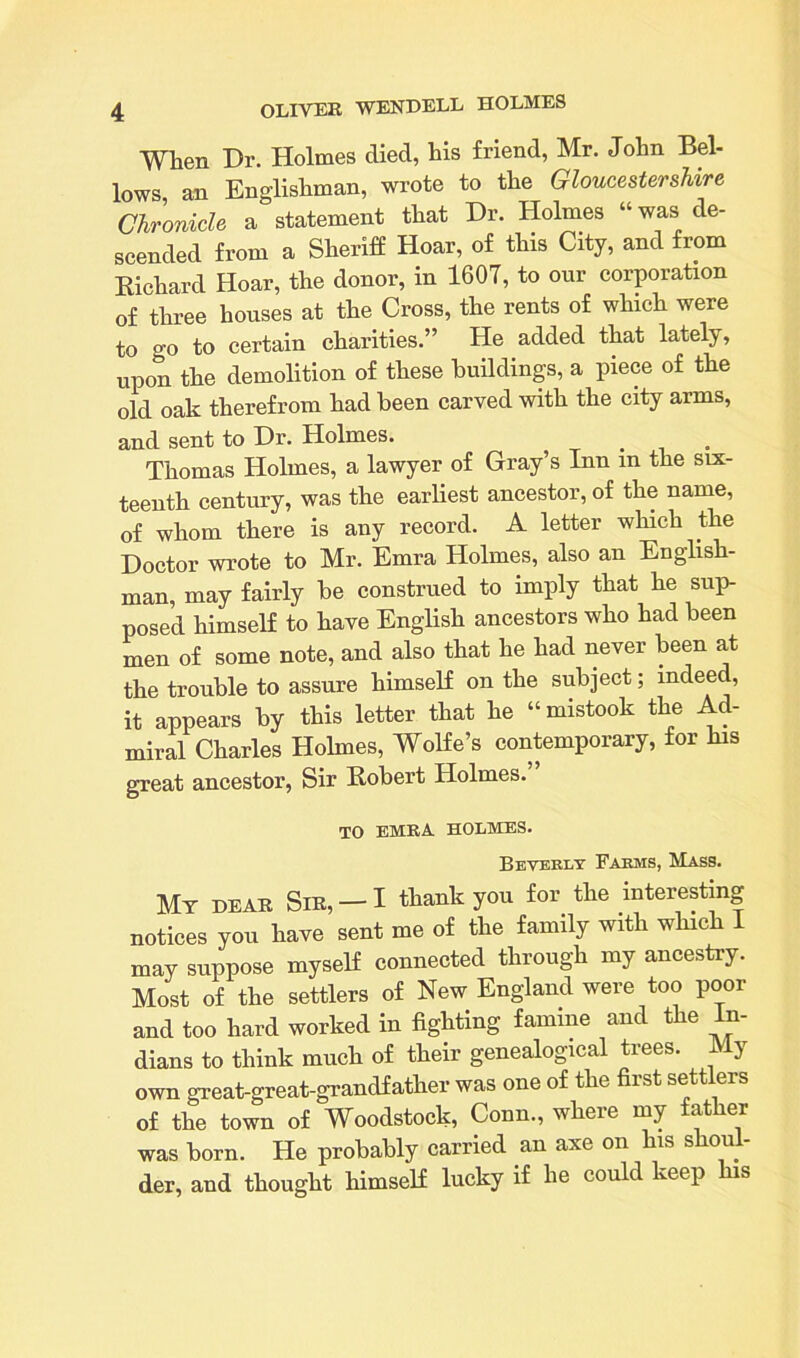When Dr. Holmes died, his friend, Mr. John Bel- lows an Englishman, wrote to the Gloucestershire Chronicle a statement that Dr. Holmes “was de- scended from a Sheriff Hoar, of this City, and from Richard Hoar, the donor, in 1607, to our corporation of three houses at the Cross, the rents of which were to °'o to certain charities.” He added that lately, upon the demolition of these buildings, a piece of the old oak therefrom had been carved with the city arms, and sent to Dr. Holmes. . . Thomas Holmes, a lawyer of Gray’s Inn m the six- teenth century, was the earliest ancestor, of the name, of whom there is any record. A letter which the Doctor wrote to Mr. Emra Holmes, also an English- man, may fairly he construed to imply that he sup- posed himself to have English ancestors who had been men of some note, and also that he had never been at the trouble to assure himself on the subject; indeed, it appears by this letter that he “mistook the Ad- miral Charles Holmes, Wolfe’s contemporary, for his great ancestor, Sir Robert Holmes. TO EMRA HOLMES. Beverly Farms, Mass. Mt dear Sir, —I thank you for the interesting notices you have sent me of the family with which 1 may suppose myself connected through my ancestry. Most of the settlers of New England were too poor and too hard worked in fighting famine and the In- dians to think much of their genealogical trees. My own great-great-grandfather was one of the first settlers of the town of Woodstock, Conn., where my father was born. He probably carried an axe on his s ou der, and thought himself lucky if he could keep his