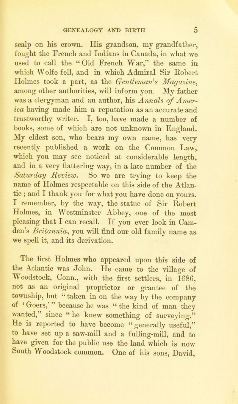 scalp on his crown. His grandson, my grandfather, fought the French and Indians in Canada, in what we used to call the “Old French War,” the same in which Wolfe fell, and in which Admiral Sir Robert Holmes took a part, as the Gentleman's Magazine, among other authorities, will inform you. My father was a clergyman and an author, his Annals of Amer- ica having made him a reputation as an accurate and trustworthy writer. I, too, have made a number of books, some of which are not unknown in England. My eldest son, who bears my own name, has very recently published a work on the Common Law* which you may see noticed at considerable length,, and in a very flattering way, in a late number of the Saturday Review. So we are trying to keep the name of Holmes respectable on this side of the Atlan- tic ; and I thank you for what you have done on yours. I remember, by the way, the statue of Sir Robert Holmes, in Westminster Abbey, one of the most pleasing that I can recall. If you ever look in Cam- den’s Britannia, you will find our old family name as we spell it, and its derivation. The first Holmes who appeared upon this side of the Atlantic was John. He came to the village of Woodstock, Conn., with the first settlers, in 1686, not as an original proprietor or grantee of the township, but “ taken in on the way by the company of ‘ Goers,’ ” because he was “ the kind of man they wanted,” since “ he knew something of surveying.” He is reported to have become “ generally useful,” to have set up a saw-mill and a fulling-mill, and to have given for the public use the land which is now South Woodstock common. One of his sons, David,