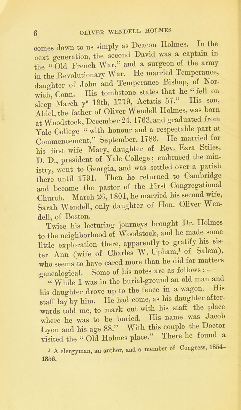 comes clown to ns simply as Deacon Holmes. In the next generation, the second David was a captain in the “Old French War,” and a surgeon of the army in the Revolutionary War. He married Temperance, daughter of John and Temperance Bishop, of Nor- wich Conn. His tombstone states that he “ fell on sleep March ye 19th, 1779, Aetatis 57.” His son, Abiel, the father of Oliver Wendell Holmes, was born at Woodstock, December 24,1763, and graduated from Yale College “ with honour and a respectable part at Commencement,” September, 1783. He married for his first wife Mary, daughter of Rev. Ezra Stiles, D. D., president of Yale College; embraced the min- istry, went to Georgia, and was settled over a parish there until 1791. Then he returned to Cambridge and became the pastor of the First Congregational Church. March 26, 1801, he married his second wife, Sarah Wendell, only daughter of Hon. Oliver Wen- dell, of Boston. Twice his lecturing journeys brought Dr. Holmes to the neighborhood of Woodstock, and he made some little exploration there, apparently to gratify his sis- ter Ann (wife of Charles W. Upham,1 of Salem), who seems to have cared more than he did for matters genealogical. Some of his notes are as follows : — “ While I was in the burial-ground an old man and his daughter drove up to the fence in a wagon. His staff lay by him. He had come, as his daughter after- wards told me, to mark out with his staff the place where he was to be buried. His name was Jacob Lyon and his age 88.” With this couple the Doctor visited the “ Old Holmes place.” There lie found a 1 A clergyman, an author, and a member of Congress, 1854- 1856.