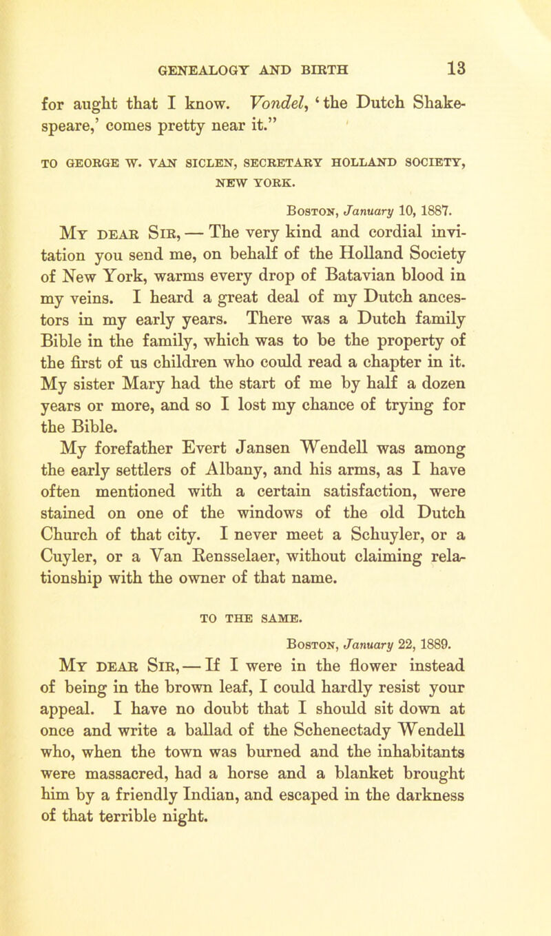 for aught that I know. Vondel, ‘the Dutch Shake- speare,’ comes pretty near it.” TO GEORGE W. VAN SICLEN, SECRETARY HOLLAND SOCIETY, NEW YORK. Boston, January 10, 1887. My dear Sir, — The very kind and cordial invi- tation you send me, on behalf of the Holland Society of New York, warms every drop of Batavian blood in my veins. I heard a great deal of my Dutch ances- tors in my early years. There was a Dutch family Bible in the family, which was to be the property of the first of us children who could read a chapter in it. My sister Mary had the start of me by half a dozen years or more, and so I lost my chance of trying for the Bible. My forefather Evert Jansen Wendell was among the early settlers of Albany, and his arms, as I have often mentioned with a certain satisfaction, were stained on one of the windows of the old Dutch Church of that city. I never meet a Schuyler, or a Cuyler, or a Van Rensselaer, without claiming rela- tionship with the owner of that name. TO THE SAME. Boston, January 22, 1889. My dear Sir, — If I were in the flower instead of being in the brown leaf, I could hardly resist your appeal. I have no doubt that I should sit down at once and write a ballad of the Schenectady Wendell who, when the town was burned and the inhabitants were massacred, had a horse and a blanket brought him by a friendly Indian, and escaped in the darkness of that terrible night.