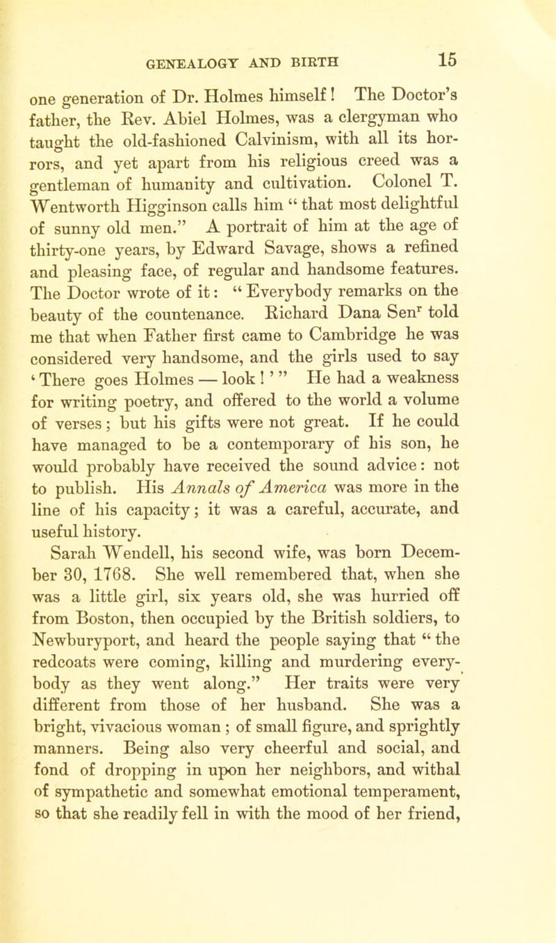 one generation of Dr. Holmes himself! The Doctor’s father, the Rev. Abiel Holmes, was a clergyman who taught the old-fashioned Calvinism, with all its hor- rors, and yet apart from his religious creed was a gentleman of humanity and cultivation. Colonel T. Wentworth Higginson calls him “ that most delightful of sunny old men.” A portrait of him at the age of thirty-one years, by Edward Savage, shows a refined and pleasing face, of regular and handsome features. The Doctor wrote of it: “ Everybody remarks on the beauty of the countenance. Richard Dana Senr told me that when Father first came to Cambridge he was considered very handsome, and the girls used to say ‘ There goes Holmes — look ! ’ ” He had a weakness for writing poetry, and offered to the world a volume of verses; but his gifts were not great. If he could have managed to be a contemporary of his son, he would probably have received the sound advice: not to publish. His Annals of America was more in the line of his capacity; it was a careful, accurate, and useful history. Sarah Wendell, his second wife, was born Decem- ber 30, 1768. She well remembered that, when she was a little girl, six years old, she was hurried off from Boston, then occupied by the British soldiers, to Newburyport, and heard the people saying that “ the redcoats were coming, killing and murdering every- body as they went along.” Her traits were very different from those of her husband. She was a bright, vivacious woman ; of small figure, and sprightly manners. Being also very cheerful and social, and fond of dropping in upon her neighbors, and withal of sympathetic and somewhat emotional temperament, so that she readily fell in with the mood of her friend,