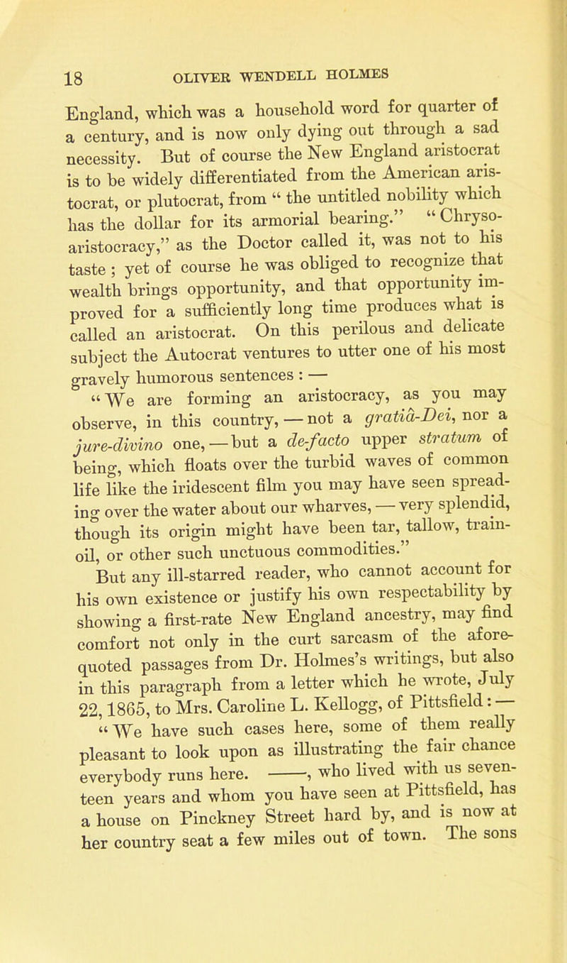 England, which was a household word for quarter of a century, and is now only dying out through a sad necessity. But of course the New England aristocrat is to be widely differentiated from the American aris- tocrat, or plutocrat, from “ the untitled nobility which has the dollar for its armorial bearing.” “ Chryso- aristocracy,” as the Doctor called it, was not to his taste ; yet of course he was obliged to recognize that wealth brings opportunity, and that opportunity im- proved for a sufficiently long time. produces what is called an aristocrat. On this perilous and delicate subject the Autocrat ventures to utter one of his most gravely humorous sentences: b “We are forming an aristocracy, as you may observe, in this country,—not a gratici-Dei, nor a jure-divino one,—but a de-facto upper stratum of being, which floats over the turbid waves of common life like the iridescent film you may have seen spread- ing over the water about our wharves, — very splendid, though its origin might have been tar, tallow, train- oil, or other such unctuous commodities.” But any ill-starred reader, who cannot account for his own existence or justify his own respectability by showing a first-rate New England ancestry, may find comfort not only in the curt sarcasm of the afore- quoted passages from Dr. Holmes’s writings, but also in this paragraph from a letter which he wrote, July 22,1865, to Mrs. Caroline L. Kellogg, of Pittsfield: “We have such cases here, some of them really pleasant to look upon as illustrating the fair chance everybody runs here. , who lived with us seven- teen years and whom you have seen at Pittsfield, has a house on Pinckney Street hard by, and is now at her country seat a few miles out of town. The sons