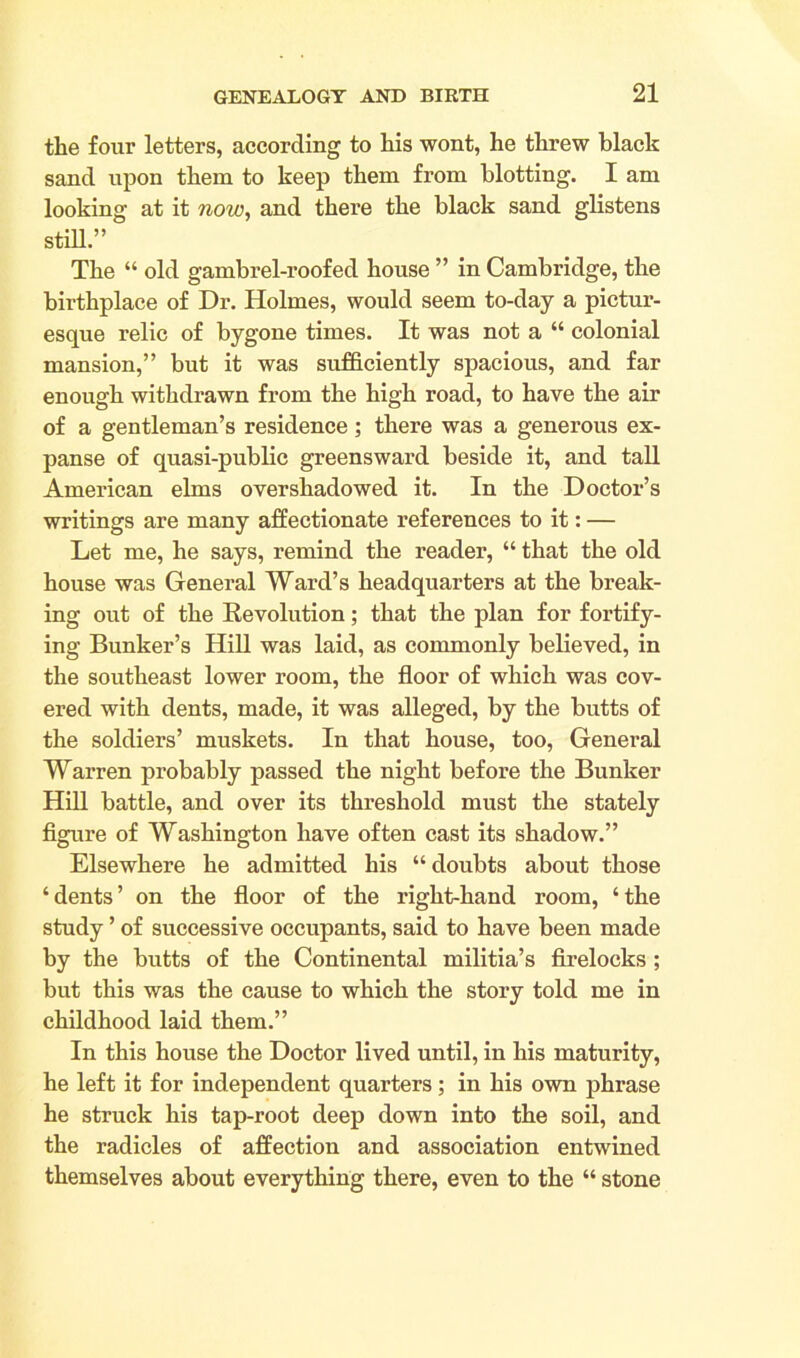 the four letters, according to his wont, he threw black sand upon them to keep them from blotting. I am looking at it now, and there the black sand glistens still” The “ old gambrel-roofed house ” in Cambridge, the birthplace of Dr. Holmes, would seem to-day a pictur- esque relic of bygone times. It was not a “ colonial mansion,” but it was sufficiently spacious, and far enough withdrawn from the high road, to have the air of a gentleman’s residence; there was a generous ex- panse of quasi-public greensward beside it, and tall American elms overshadowed it. In the Doctor’s writings are many affectionate references to it: — Let me, he says, remind the reader, “ that the old house was General Ward’s headquarters at the break- ing out of the Revolution; that the plan for fortify- ing Bunker’s Hill was laid, as commonly believed, in the southeast lower room, the floor of which was cov- ered with dents, made, it was alleged, by the butts of the soldiers’ muskets. In that house, too, General Warren probably passed the night before the Bunker Hill battle, and over its threshold must the stately figure of Washington have often cast its shadow.” Elsewhere he admitted his “ doubts about those ‘dents’ on the floor of the right-hand room, ‘the study ’ of successive occupants, said to have been made by the butts of the Continental militia’s firelocks ; but this was the cause to which the story told me in childhood laid them.” In this house the Doctor lived until, in his maturity, he left it for independent quarters; in his own phrase he struck his tap-root deep down into the soil, and the radicles of affection and association entwined themselves about everything there, even to the “ stone