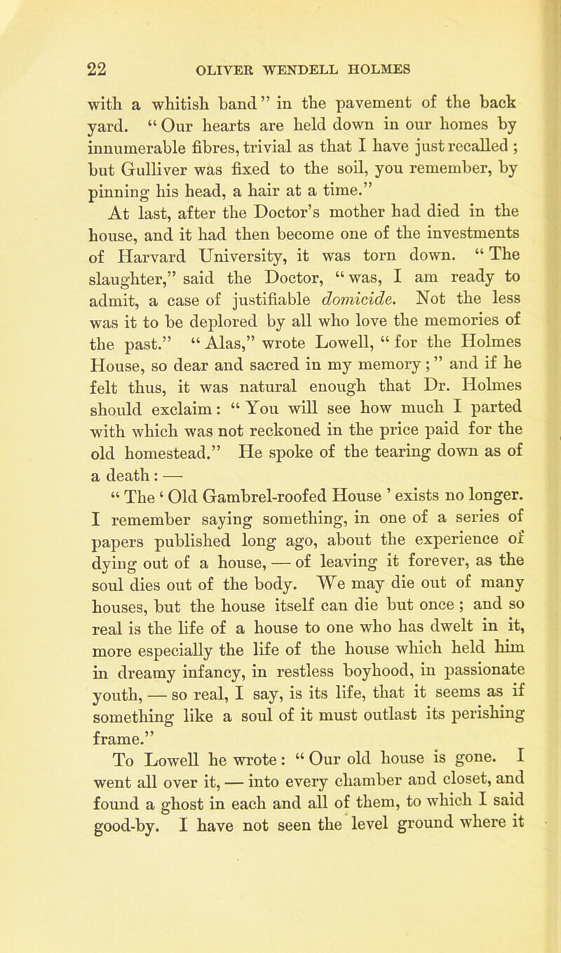 with a whitish hand” in the pavement of the back yard. “ Our hearts are held down in our homes by innumerable fibres, trivial as that I have just recalled ; hut Gulliver was fixed to the soil, you remember, by pinning his head, a hair at a time.” At last, after the Doctor’s mother had died in the house, and it had then become one of the investments of Harvard University, it was torn down. “ The slaughter,” said the Doctor, “ was, I am ready to admit, a case of justifiable domicide. Not the less was it to he deplored by all who love the memories of the past.” “ Alas,” wrote Lowell, “ for the Holmes House, so dear and sacred in my memory; ” and if he felt thus, it was natural enough that Dr. Holmes should exclaim: “ You will see how much I parted with which was not reckoned in the price paid for the old homestead.” He spoke of the tearing down as of a death: — “ The ‘ Old Gambrel-roofed House ’ exists no longer. I remember saying something, in one of a series of papers published long ago, about the experience oi dying out of a house, — of leaving it forever, as the soul dies out of the body. We may die out of many houses, but the house itself can die hut once ; and so real is the life of a house to one who has dwelt in it, more especially the life of the house which held him in dreamy infancy, in restless boyhood, in passionate youth, — so real, I say, is its life, that it seems as if something like a soul of it must outlast its perishing frame.” To Lowell he wrote: “ Our old house is gone. I went all over it, — into every chamber and closet, and found a ghost in each and all of them, to which I said good-by. I have not seen the level ground where it