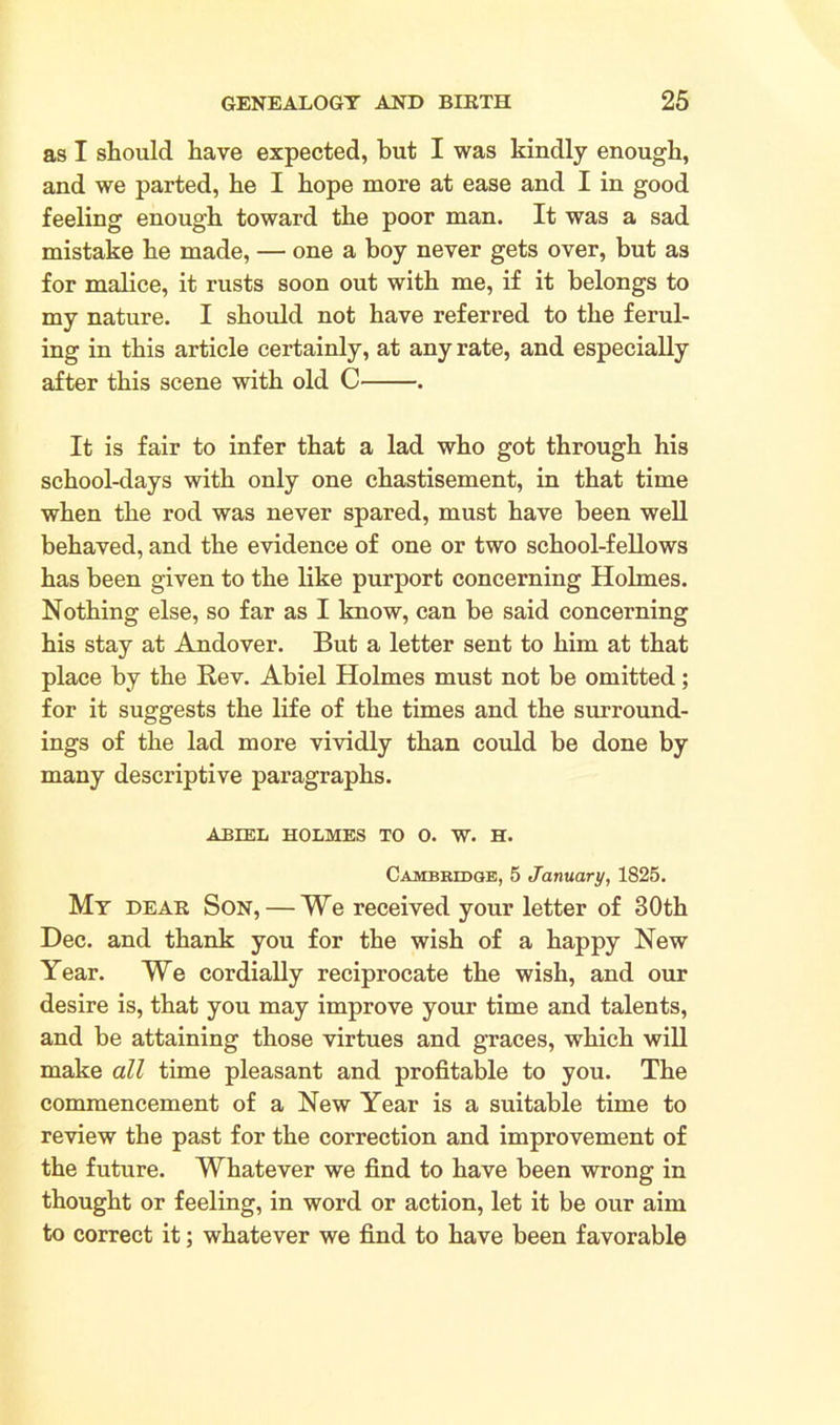 as I should have expected, hut I was kindly enough, and we parted, he I hope more at ease and I in good feeling enough toward the poor man. It was a sad mistake he made, — one a boy never gets over, but as for malice, it rusts soon out with me, if it belongs to my nature. I should not have referred to the ferul- ing in this article certainly, at any rate, and especially after this scene with old C . It is fair to infer that a lad who got through his school-days with only one chastisement, in that time when the rod was never spared, must have been well behaved, and the evidence of one or two school-fellows has been given to the like purport concerning Holmes. Nothing else, so far as I know, can be said concerning his stay at Andover. But a letter sent to him at that place by the Rev. Abiel Holmes must not be omitted; for it suggests the life of the times and the surround- ings of the lad more vividly than could be done by many descriptive paragraphs. ABIEL HOLMES TO O. W. H. Cambridge, 5 January, 1825. My dear Son, — We received your letter of 30th Dec. and thank you for the wish of a happy New Year. We cordially reciprocate the wish, and our desire is, that you may improve your time and talents, and be attaining those virtues and graces, which will make all time pleasant and profitable to you. The commencement of a New Year is a suitable time to review the past for the correction and improvement of the future. Whatever we find to have been wrong in thought or feeling, in word or action, let it be our aim to correct it; whatever we find to have been favorable