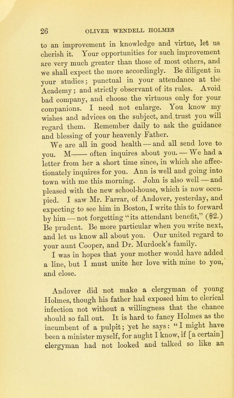 to an improvement in knowledge and virtue, let us cherish it. Your opportunities for such improvement are very mnch greater than those of most others, and we shall expect the more accordingly. Be diligent in your studies; punctual in your attendance at the Academy; and strictly observant of its rules. Avoid bad company, and choose the virtuous only for your companions. I need not enlarge. You know my wishes and advices on the subject, and trust you will regard them. Remember daily to ask the guidance and blessing of your heavenly Father. We are all in good health — and all send love to you. M often inquires about you. — We had a letter from her a short time since, in which she affec- tionately inquires for you. Ann is well and going into town with me this morning. John is also well — and pleased with the new school-house, which is now occu- pied. I saw Mr. Farrar, of Andover, yesterday, and expecting to see him in Boston, I write this to forward ky him — not forgetting 44 its attendant benefit, ($2.) Be prudent. Be more particular when you write next, and let us know all about you. Our united regard to your aunt Cooper, and Dr. Murdock s family. I was in hopes that your mother would have added a line, but I must unite her love with mine to you,' and close. Andover did not make a clergyman of young Holmes, though his father had exposed him to clerical infection not without a willingness that the chance should so fall out. It is hard to fancy Holmes as the incumbent of a pulpit; yet he says: “I might ha\e been a minister myself, for aught I know, if [a certain] clergyman had not looked and tallied so like an