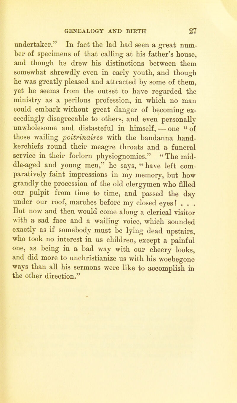 undertaker.” In fact the lad had seen a great num- ber of specimens of that calling at his father’s house, and though he drew his distinctions between them somewhat shrewdly even in early youth, and though he was greatly pleased and attracted by some of them, yet he seems from the outset to have regarded the ministry as a perilous profession, in which no man could embark without great danger of becoming ex- ceedingly disagreeable to others, and even personally unwholesome and distasteful in himself, — one “ of those wailing poitrinaires with the bandanna hand- kerchiefs round their meagre throats and a funeral service in their forlorn physiognomies.” “ The mid- dle-aged and young men,” he says, “ have left com- paratively faint impressions in my memory, but how grandly the procession of the old clergymen who filled our pulpit from time to time, and passed the day under our roof, marches before my closed eyes! . . . But now and then would come along a clerical visitor with a sad face and a wailing voice, which sounded exactly as if somebody must be lying dead upstairs, who took no interest in us children, except a painful one, as being in a bad way with our cheery looks, and did more to unchristianize us with his woebegone ways than all his sermons were like to accomplish in the other direction.”