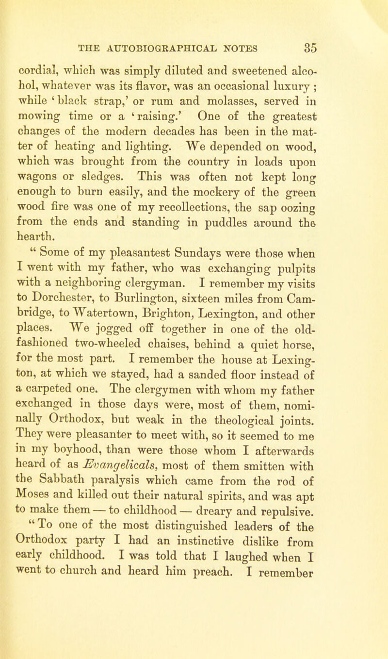 cordial, which was simply diluted and sweetened alco- hol, whatever was its flavor, was an occasional luxury ; while ‘ black strap,’ or rum and molasses, served in mowing time or a ‘ raising.’ One of the greatest changes of the modern decades has been in the mat- ter of heating and lighting. We depended on wood, which was brought from the country in loads upon wagons or sledges. This was often not kept long enough to burn easily, and the mockery of the green wood fire was one of my recollections, the sap oozing from the ends and standing in puddles around the hearth. “ Some of my pleasantest Sundays were those when I went with my father, who was exchanging pulpits with a neighboring clergyman. I remember my visits to Dorchester, to Burlington, sixteen miles from Cam- bridge, to Watertown, Brighton, Lexington, and other places. We jogged off together in one of the old- fashioned two-wheeled chaises, behind a quiet horse, for the most part. I remember the house at Lexing- ton, at which we stayed, had a sanded floor instead of a carpeted one. The clergymen with whom my father exchanged in those days were, most of them, nomi- nally Orthodox, but weak in the theological joints. They were pleasanter to meet with, so it seemed to me in my boyhood, than were those whom I afterwards heard of as Evangelicals, most of them smitten with the Sabbath paralysis which came from the rod of Moses and killed out their natural spirits, and was apt to make them — to childhood — dreary and repulsive. “ To one of the most distinguished leaders of the Orthodox party I had an instinctive dislike from early childhood. I was told that I laughed when I went to church and heard him preach. I remember