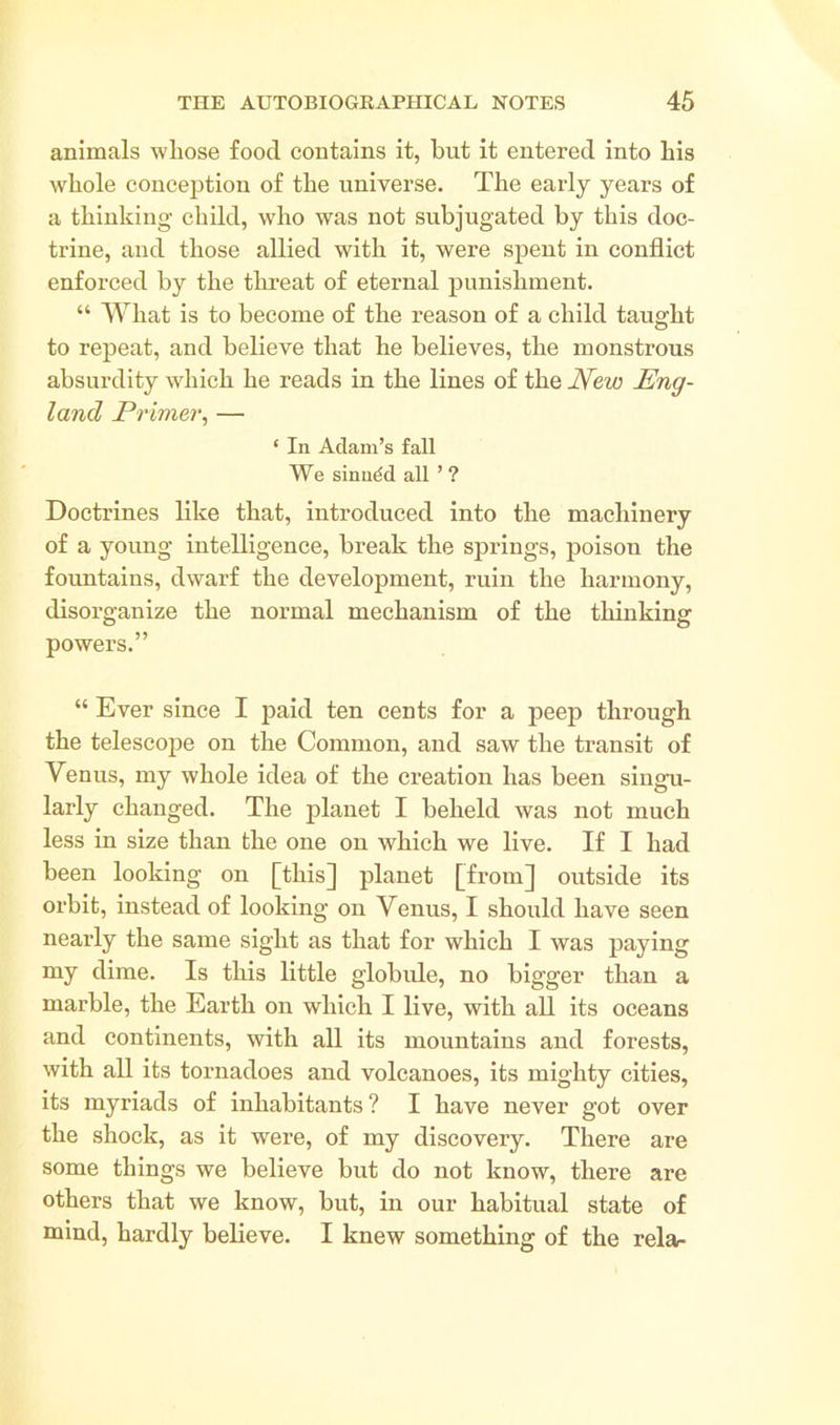 animals whose food contains it, but it entered into his whole conception of the universe. The early years of a thinking child, who was not subjugated by this doc- trine, and those allied with it, were spent in conflict enforced by the threat of eternal punishment. “ What is to become of the reason of a child taught to repeat, and believe that he believes, the monstrous absurdity which he reads in the lines of the New Eng- land Primer, — ‘ In Adam’s fall We sinudd all ’ ? Doctrines like that, introduced into the machinery of a young intelligence, break the springs, poisou the fountains, dwarf the development, ruin the harmony, disorganize the normal mechanism of the thinking powers.” “ Ever since I paid ten cents for a peep through the telescope on the Common, and saw the transit of Venus, my whole idea of the creation has been singu- larly changed. The planet I beheld was not much less in size than the one on which we live. If I had been looking on [this] planet [from] outside its orbit, instead of looking on Venus, I should have seen nearly the same sight as that for which I was paying my dime. Is this little globule, no bigger than a marble, the Earth on which I live, with all its oceans and continents, with all its mountains and forests, with all its tornadoes and volcanoes, its mighty cities, its myriads of inhabitants ? I have never got over the shock, as it were, of my discovery. There are some things we believe but do not know, there are others that we know, but, in our habitual state of mind, hardly believe. I knew something of the relar