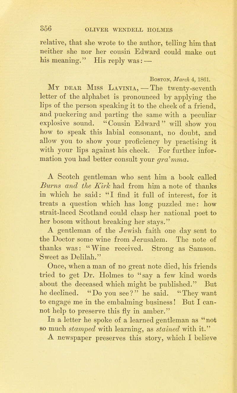 relative, that she wrote to the author, telling him that neither she nor her cousin Edward could make out his meaning.” His reply was: — Boston, March 4, 1861. My dear Miss Lavinia, — The twenty-seventh letter of the alphabet is pronounced by applying the lips of the person speaking it to the cheek of a friend, and puckering and parting the same with a peculiar explosive sound. “Cousin Edward” will show you how to speak this labial consonant, no doubt, and allow you to show your proficiency by practising it with your lips against his cheek. For further infor- mation you had better consult your gra’mma. A Scotch gentleman who sent him a book called Burns and the Kirk had from him a note of thanks in which he said: “I find it full of interest, for it treats a question which has long puzzled me: how strait-laced Scotland could clasp her national poet to her bosom without breaking her stays.” A gentleman of the Jewish faith one day sent to the Doctor some wine from Jerusalem. The note of thanks was: “Wine received. Strong as Samson. Sweet as Delilah.” Once, when a man of no great note died, his friends tried to get Dr. Holmes to “say a few kind words about the deceased which might be published.” But he declined. “Do you see?” he said. “They want to engage me in the embalming business! But I can- not help to preserve this fly in amber.” In a letter he spoke of a learned gentleman as “not so much stamped with learning, as stained with it.” A newspaper preserves this story, which I believe