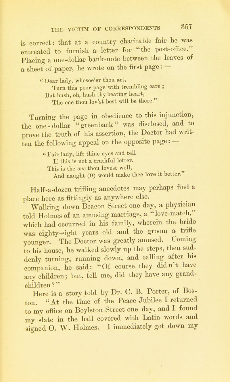 is correct: that at a country charitable fair he was entreated to furnish a letter for “the post-office. Placing a one-dollar bank-note between the leaves of a sheet of paper, he wrote on the first page: “ Dear lady, whosoe’er thou art, Turn this poor page with trembling care ; But hush, oh, hush thy heating heart, The one thou lov’st best will be there.” Turning the page in obedience to this injunction, the one-dollar “greenback” was disclosed, and to prove the truth of his assertion, the Doctor had writ- ten the following appeal on the opposite page: “ Fair lady, lift thine eyes and tell If this is not a truthful letter. This is the one thou lovest well, And naught (0) would make thee love it better. Half-a-dozen trifling anecdotes may perhaps find a place here as fittingly as anywhere else. Walking down Beacon Street one day, a physician told Holmes of an amusing marriage, a “ love-match, which had occurred in his family, wherein the bride was eighty-eight years old and the groom a trifle younger. The Doctor was greatly amused. Coming to his house, he walked slowly up the steps, then sud- denly turning, running down, and calling after his companion, he said: “Of course they didn’t have any children; but, tell me, did they have any grand- children?” Here is a story told by Dr. C. B. Porter, of Bos- ton. “At the time of the Peace Jubilee I returned to my office on Boylston Street one day, and I found my slate in the hall covered with Latin words and signed O. W. Holmes. I immediately got down my