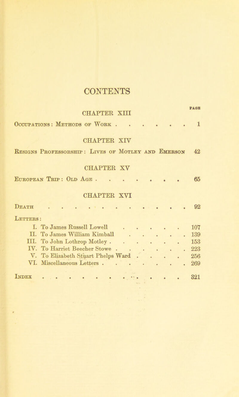 CONTENTS PASS CHAPTER xm OccuPATiOKS: Methods of Work 1 CHAPTER XrV Resigns Pkofessoeship : Lives of Motley and Emebson 42 CHAPTER XV Edbopean Trip ; Old Age 66 CHAPTER XVI Death . . 92 Letters: I. To James Russell Lowell , , 107 n. To James William Kimball , . 139 III. To John Lothrop Motley . . 153 IV. To Harriet Beecher Stowe . • . . 223 V. To Elizabeth Stuart Phelps Ward . , , 256 VI. Miscellaneous Letters . . . . . 269 Index 321