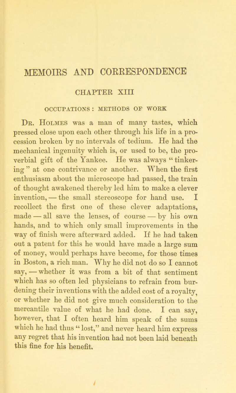 MEMOIRS AND CORRESPONDENCE CHAPTER XIII OCCUPATIONS : METHODS OF WORK Dr. Holmes was a man of many tastes, which pressed close upon each other through his life in a pro- cession broken by no intervals of tedium. He had the mechanical ingenuity which is, or used to be, the pro- verbial gift of the Yankee. He was always “ tinker- ing ” at one contrivance or another. When the first enthusiasm about the microscope had passed, the train of thought awakened thereby led him to make a clever invention, — the small stereoscope for hand use. I recollect the first one of these clever adaptations, made — all save the lenses, of course — by his own hands, and to which only small improvements in the way of finish were afterward added. If he had taken out a patent for this he would have made a large sum of money, would perhaps have become, for those times in Boston, a rich man. Why he did not do so I cannot say, — whether it was from a bit of that sentiment which has so often led physicians to refrain from bur- dening their inventions with the added cost of a royalty^ or whether he did not give much consideration to the mercantile value of what he had done. I can say, however, that I often heard him speak of the sums which he had thus “ lost,” and never heard him express any regret that his invention had not been laid beneath this fine for his benefit.