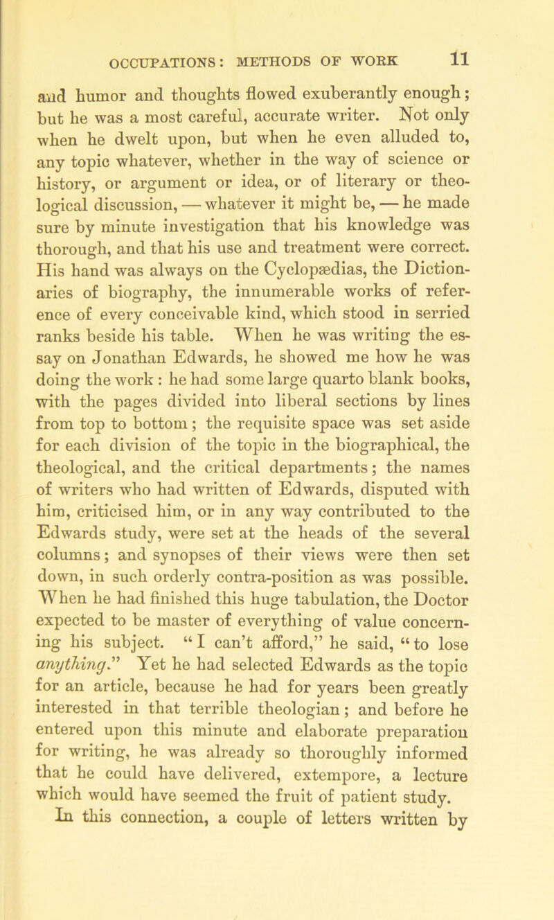 and humor and thoughts flowed exuberantly enough; but he was a most careful, accurate writer. Not only when he dwelt upon, but when he even alluded to, any topic whatever, whether in the way of science or history, or argument or idea, or of literary or theo- logical discussion, — whatever it might be, — he made sure by minute investigation that his knowledge was thorough, and that his use and treatment were correct. His hand was always on the Cyclopaedias, the Diction- aries of biography, the innumerable works of refer- ence of every conceivable kind, which stood in serried ranks beside his table. When he was writing the es- say on Jonathan Edwards, he showed me how he was doing the work : he had some large quarto blank books, with the pages divided into liberal sections by lines from top to bottom; the requisite space was set aside for each division of the topic in the biographical, the theological, and the critical departments; the names of writers who had written of Edwards, disputed with him, criticised him, or in any way contributed to the Edwards study, were set at the heads of the several columns; and synopses of their views were then set down, in such orderly contra-position as was possible. When he had finished this huge tabulation, the Doctor expected to be master of everything of value concern- ing his subject. “ I can’t afford,” he said, “ to lose anything” Yet he had selected Edwards as the topic for an article, because he had for years been greatly interested in that terrible theologian; and before he entered upon this minute and elaborate preparation for writing, he was already so thoroughly informed that he could have delivered, extempore, a lecture which would have seemed the fruit of patient study. In this connection, a couple of letters written by