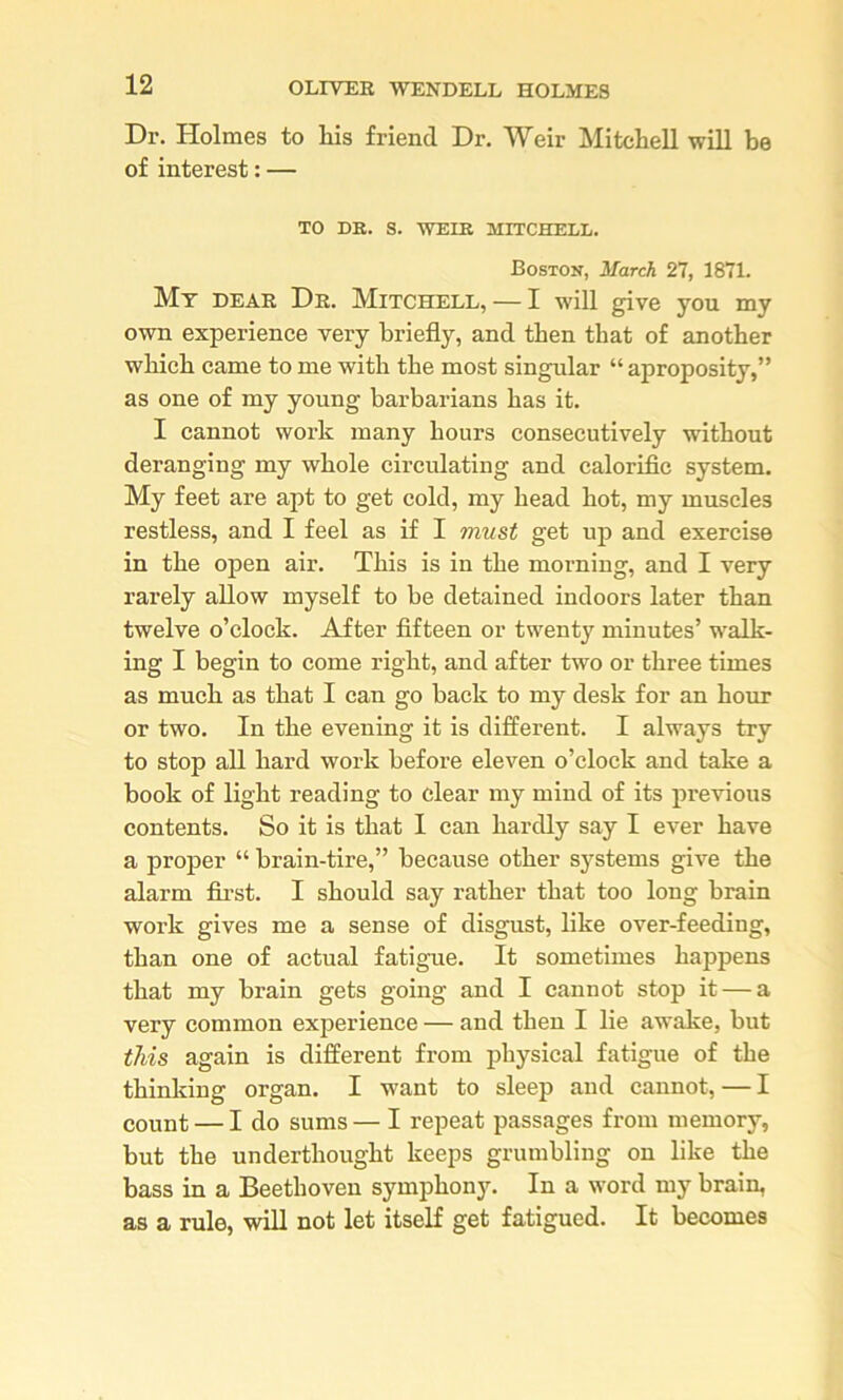 Dr. Holmes to liis friend Dr. Weir Mitchell will be of interest: — TO DB. S. WEIB MITCHELL. Boston, March 27, 1871. Mt dear Dr. Mitchell, — I will give you my own experience very briefly, and then that of another which came to me with the most singular “ aproposity,” as one of my young barbarians has it. I cannot work many hours consecutively without deranging my whole circulating and calorific system. My feet are apt to get cold, my head hot, my muscles restless, and I feel as if I must get up and exercise in the open air. This is in the morning, and I very rarely allow myself to be detained indoors later than twelve o’clock. After fifteen or twenty minutes’ walk- ing I begin to come right, and after two or three times as much as that I can go back to my desk for an hour or two. In the evening it is different. I always try to stop all hard work before eleven o’clock and take a book of light reading to clear my mind of its previous contents. So it is that 1 can hardly say I ever have a proper “ brain-tire,” because other s3’^stems give the alarm fii-st. I should say rather that too long brain work gives me a sense of disgust, like over-feeding, than one of actual fatigue. It sometimes happens that my brain gets going and I cannot stop it — a very common experience — and then I lie awalce, but this again is different from physical fatigue of the thinking organ. I want to sleep and cannot, — I count — I do sums — I repeat passages from memory, but the underthought keeps grumbling on like the bass in a Beethoven symphony. In a word my brain, as a rule, will not let itself get fatigued. It becomes
