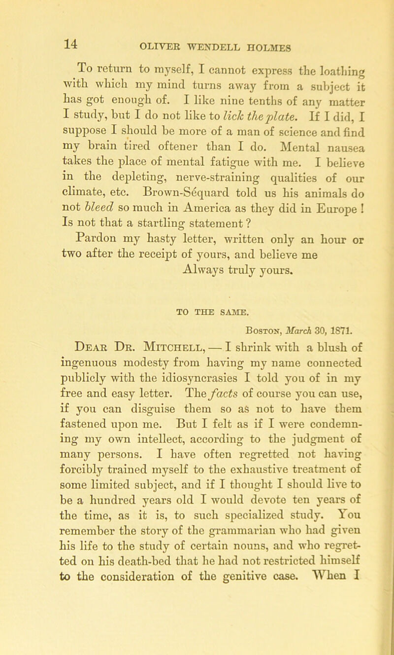 To return to myself, I cannot express the loathing with which my mind turns away from a subject it has got enough of. I like nine tenths of any matter I study, but I do not like to lick the plate. If I did, I suppose I should be more of a man of science and find my brain tired oftener than I do. Mental nausea takes the place of mental fatigue with me. I believe in the depleting, nerve-straining qualities of our climate, etc. Brown-Sequard told us his animals do not bleed so much in America as they did in Europe ! Is not that a startling statement ? Pardon my hasty letter, written only an hour or two after the receijit of yours, and believe me Always truly yours. TO THE SAME. Boston, March 30, 1871. Dear Dr. Mitchell, — I shrink with a blush of ingenuous modesty from having my name connected publicly with the idiosyncrasies I told you of in my free and easy letter. The ybets of course you can use, if you can disguise them so as not to have them fastened upon me. But I felt as if I were condemn- ing my own intellect, according to the judgment of many persons. I have often regretted not having forcibly trained myself to the exhaustive treatment of some limited subject, and if I thought I should live to be a hundred years old I would devote ten years of the time, as it is, to such specialized study. You remember the story of the grammarian who had given his life to the study of certain nouns, and who regret- ted on his death-bed that he had not restricted himself to the consideration of the genitive case. When I
